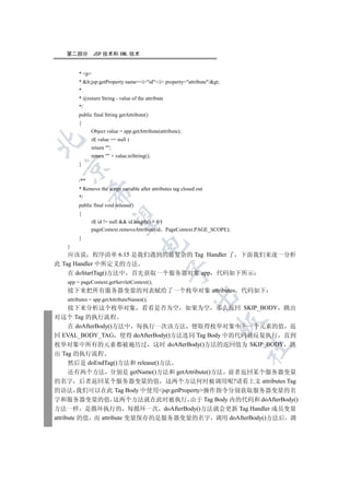 第二部分         JSP 技术和 XML 技术


        * p
        * lt;jsp:getProperty name=iid/i property=attribute/gt;
        *
        * @return String - value of the attribute
        */
        public final String getAttribute()
        {
              Object value = app.getAttribute(attribute);
              if( value == null )


              return ;
              return  + value.toString();
        }
 


        /**
        * Remove the script variable after attributes tag closed out
              

        */
        public final void release()
        {
               

              if( id != null  id.length()  0 )
              pageContext.removeAttribute(id PageContext.PAGE_SCOPE);
        }
                                      

   }
    应该说 程序清单 6.15 是我们遇到的最复杂的 Tag Handler 了 下面我们来逐一分析
此 Tag Handler 中所定义的方法
                                                    

    在 doStartTag()方法中 首先获取一个服务器对象 app 代码如下所示
   app = pageContext.getServletContext();
   接下来把所有服务器变量的列表赋给了一个枚举对象 attributes 代码如下
                                                              

   attributes = app.getAttributeNames();
      接下来分析这个枚举对象 看看是否为空 如果为空 那么返回 SKIP_BODY 跳出
对这个 Tag 的执行流程
                                                                       

      在 doAfterBody()方法中 每执行一次该方法 便取得枚举对象中下一个元素的值 返
回 EVAL_BODY_TAG 使得 doAfterBody()方法连同 Tag Body 中的代码被反复执行 直到
枚举对象中所有的元素都被遍历过 这时 doAfterBody()方法的返回值为 SKIP_BODY 跳
                                                                           	

出 Tag 的执行流程
      然后是 doEndTag()方法和 release()方法
      还有两个方法 分别是 getName()方法和 getAttribute()方法 前者返回某个服务器变量
的名字 后者返回某个服务器变量的值 这两个方法何时被调用呢?请看上文 attributes Tag
的语法 我们可以在此 Tag Body 中使用jsp:getProperty操作指令分别获取服务器变量的名
字和服务器变量的值 这两个方法就在此时被执行 由于 Tag Body 内的代码和 doAfterBody()
方法一样 是循环执行的 每循环一次 doAfterBody()方法就会更新 Tag Handler 成员变量
attribute 的值 而 attribute 变量保存的是服务器变量的名字 调用 doAfterBody()方法后 调
 