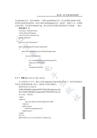 第6章   JSP 与 XML 联合开发技术


用 getName()方法 返回 attribute 又调用 getAttribute()方法 此方法根据 attribute 的值
返回特定服务器变量的值 接着又调用 doAfterBody()方法 就这样一直循环下去 直到满
足退出条件 所以使用 attributes Tag 就可以把所有的服务器变量的名字和值都一一输出
    程序清单 6.16
    //File Name: AttributesTEI.java
    //Author Morgan Delagrange
    //Note:TEI class for attributes Tag
    package application;


    import javax.servlet.jsp.tagext.*;
  

    public class AttributesTEI extends TagExtraInfo
    {
         public final VariableInfo[] getVariableInfo(TagData data)
                

         {
                return new VariableInfo[]
                {
                      new VariableInfo(data.getAttributeString(id)
                 

                      application.AttributesTag
                      true
                      VariableInfo.NESTED)
                                         

                };
         }
    }
                                                    

6.4.4   部署 Application Tag Library

  在上面的两个小节中 我们已经把 Application Tag Library 开发好了 现在的问题是如
                                                               

何把它们部署到服务器上面去 请按照下面的步骤进行
  把程序清单 6.11 保存为
    TOMCATHOMEwebappsROOTWEB-INFapplication.tld
                                                                         

    修改 TOMCATHOMEwebappsROOTWEB-INFweb.xml
    加上这么一段代码
                                                                                 	

    taglib
    taglib-uri
                http://java.apache.org/tomcat/application-taglib
         /taglib-uri
         taglib-location
                /WEB-INF/jsp/application.tld
         /taglib-location
    /taglib
    保存文件
    把程序清单 6.12 至 6.16 保存在下面的目录
 