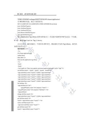 第二部分         JSP 技术和 XML 技术


   TOMCATHOMEwebappsROOTWEB-INFclassesapplication
   在 MS-DOS 状态 执行下面的命令
   SET CLASSPATH=%CLASSPATH%;TOMCATHOMElibservlet.jar
   javac AttributeTag.java
   javac AttributesTag.java
   javac AttributesTEI.java
   javac RemoveAttributeTag.java
   javac SetAttributeTag.java


   现在 Application Tag Library 就算部署成功了 但是能不能够使用呢?这还是一个问题

6.4.5 测试 Application Tag Library
  

  在本小节中 我们将编写一个简单的 JSP 程序 测试我们开发的 Tag Library 源代码
如程序清单 6.17
   程序清单 6.17
             

   %--
   File Name:application.jsp
   Author:fancy
              

   Date:2001.6.4
   Note:test the application tag library
   --%
                                      

   html
   body
   %@ taglib uri=http://java.apache.org/tomcat/application-taglib prefix=app %
                                               

   set attribute:myatt1 myatt2 myatt3 myatt4 myatt5br
   app:setattribute name=myatt1AAbb1/app:setattribute
   app:setattribute name=myatt2AAbb2/app:setattribute
   app:setattribute name=myatt3AAbb3/app:setattribute
                                                            

   app:setattribute name=myatt4AAbb4/app:setattribute
   app:setattribute name=myatt5AAbb5/app:setattribute
   list attribute:br
                                                                      

   app:attributes id=att
          jsp:getProperty name=att property=name/ =
   jsp:getProperty name=att property=attribute/br
                                                                                  	

   /app:attributes
   change attribute:myatt1br
   app:setattribute name=myatt1AAbbx/app:setattribute
   get attribute:myatt1br
   myatt1=app:attribute name=myatt1/br
   remove attribute:myatt1br
   app:removeattribute name=myatt1/
   get attribute:myatt1br
   myatt1=app:attribute name=myatt1/
 