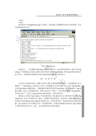第6章   JSP 与 XML 联合开发技术


   /body
   /html
  程序清单 6.17(application.jsp)十分简单      相信我们不用解释读者也可以看得懂 其运
行效果如图 6.6 所示

 
             
              


                          图 6.6   application.jsp
                       

     到此为止 一个完整的 Tag Library 就算开发成功了 这么样?读者朋友 你会开发 Tag
Library 了吗?我们还可以把上面所开发的 TLD 文件和 Tag Handler TEI class 都打包到某个
                                  

jar 文件中 这样就可以把我们开发的 Tag Library 提供给别人使用了

                         6.5      本 章 小 结
                                            

     本章重点讨论的内容有 XML 技术和 JSP 技术集成的两种模式 并着重描述了第 2
种模式       Tag Library 读者读完了本章 应该能够自己开发 TLD 文件 开发 Tag Handler
分发 Tag Library 到服务器中 并能够编写 JSP 程序使用 Tag Library 本章还讨论了 Tag 的
                                                      

执行流程 这是十分重要的内容 读者只有对其十分明了 才有可能正确编写 Tag Handler
本章还介绍了一些关于 Tag Extension API 的知识 可供读者参考
                                                              	

     我们自己开发的 Tag Library 毕竟功能有限 那么我们为什么不使用别人开发的 Tag
Library 呢 在第 7 章和第 8 章 就是一些纯粹手册性的资料 分别介绍了 JRun Tag Library
的使用方法和 Jakarta Tag Libraries 的使用方法 可供读者参考 如果读者对这方面不感兴
趣 那么这两章完全可以跳过不读 但是我们相信 如果读者能够应用这两个 Tag Library
于 JSP 程序的开发当中 那么一定可以收到事半功倍的效果
 