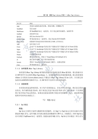 第7章    典型 Tag Library 介绍      JRun Tag Library


                                                                                 续表
 标记名                描述
 Jndi               查找目录服务或者对象             例如 EJB   CORBA 等
 SendMail           发送 email
 MailParam          和 SendMail 标记一起使用        用于设定邮件的属性          如附件等
 GetMail            获取邮件信息
 Servlet            调用 Java Servlet 程序
 ServletParam       和 Servlet 标记一起使用       设定 Servlet 程序的属性


 Query2Xml          把数据库查询返回的结果集转换为 XML 文件的形式
 Xslt               处理 XSLT 文件
                    自动产生 JavaScript 代码在客户端验证用户的输入(针对 Form 结构)
  

 Form
 Input              自动产生 JavaScript 代码在客户端验证用户的输入(针对 Input 结构)
 Select             自动产生 JavaScript 代码在客户端验证用户的输入(针对 Select 结构)
              

 Param              声明程序段变量
 ForEach            循环过程控制         类似于 Visual Basic 的 ForEach 语句
 If                 执行条件判断         用于程序流程控制
               

 Switch             类似于 Java 语言中的 Switch 关键字        功能也类似
 Case               和 Switch 标记一起使用

7.1.3      如何使用 JRun Tag Library
                                


     如何使用 JRun Tag Library 呢?我们的建议是你最好选用 JRun 服务器 那么你就可以
在 JSP 程序中自由使用 JRun Tag Library 了 如果你使用的是其他的服务器 那么你需要到
                                           

Allaire 公司的站点(www.allaire.com)去下载包含 JRun Tag Library 的 Jar 文件 并且把它添
加到 CLASSPATH 的路径中去 在 JSP 程序中没有什么特别的设置
                                                

7.1.4      本章体例

  本章的内容是这样组织的 对于每个具体的标记 首先介绍它的用途 然后是它的语
法形式 每个属性的意义如何 接下来是定义这个标记的 TLD 文件 最后结合一个具体的
                                                         

例子来介绍这个标记的用法 如果是比较复杂的例子则会有代码解释 反之 就是简单地
把程序代码列出来就完了
                                                                   	

                                     7.2   SQL 标记

7.2.1      Sql 标记

  用途
  Sql 标记主要用于处理与数据库相关的操作 在Sql与/Sql标记之间可以插入任何
静态的 SQL 语句 这些 SQL 语句将会被发送到数据库引擎中去 并被执行 同时 Sql 标记
还可以配合 SqlParam 标记一起使用 创建动态的 SQL 语句 Sql 标记可以通过三种方式与
 