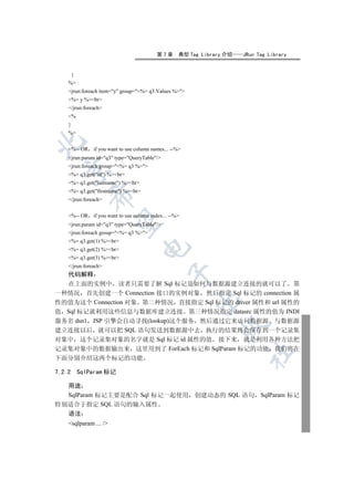第7章       典型 Tag Library 介绍   JRun Tag Library


        {
    %
    jrun:foreach item=y group=%= q3.Values %
    %= y %br
    /jrun:foreach
    %
    }
    %


    %-- OR     if you want to use column names... --%
    jrun:param id=q3 type=QueryTable/
    jrun:foreach group=%= q3 %
  

    %= q3.get(id) %br
    %= q3.get(lastname) %br
    %= q3.get(firstname) %br
               

    /jrun:foreach


    %-- OR     if you want to use column index... --%
                

    jrun:param id=q3 type=QueryTable/
    jrun:foreach group=%= q3 %
    %= q3.get(1) %br
                                     

    %= q3.get(2) %br
    %= q3.get(3) %br
    /jrun:foreach
                                                 

  代码解释
  在上面的实例中 读者只需要了解 Sql 标记是如何与数据源建立连接的就可以了 第
一种情况 首先创建一个 Connection 接口的实例对象 然后指定 Sql 标记的 connection 属
                                                          

性的值为这个 Connection 对象 第二种情况 直接指定 Sql 标记的 driver 属性和 url 属性的
值 Sql 标记就利用这些信息与数据库建立连接 第三种情况指定 datasrc 属性的值为 JNDI
服务名 dsn1 JSP 引擎会自动寻找(lookup)这个服务 然后通过它来访问数据源 与数据源
                                                                  

建立连接以后 就可以把 SQL 语句发送到数据源中去 执行的结果将会保存到一个记录集
对象中 这个记录集对象的名字就是 Sql 标记 id 属性的值 接下来 就是利用各种方法把
记录集对象中的数据输出来 这里用到了 ForEach 标记和 SqlParam 标记的功能 我们将在
                                                                          	

下面分别介绍这两个标记的功能

7.2.2       SqlParam 标记

  用途
  SqlParam 标记主要是配合 Sql 标记一起使用 创建动态的 SQL 语句 SqlParam 标记
特别适合于指定 SQL 语句的输入属性
  语法
    sqlparam ... /
 