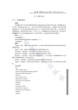 第7章       典型 Tag Library 介绍   JRun Tag Library


                                         7.3 J2EE 标记

7.3.1   SendMsg 标记

  用途
  SendMsg 标记可以利用 JMS 服务(Java Message Service)发送文本消息 SendMsg 标记
可以用于 Transaction 标记之中 作为某个事务的特定操作而执行 如果整个事务的所有操
作都成功了 那么消息也就成功地发送出去了 如果事务的某个操作失败了 那么整个事
务都失败了 消息的发送也失败了 在这一点上 SendMsg 标记和 Sql 标记是十分类似的


SendMsg 标记可以和 MsgParam 标记一起协同使用 以便设定附加消息的属性
    语法
    

   sendmsg ...
   message body with optional msgparam ... /...
   /sendmsg
             

   属性
   msgsrc 必需 根据 msgsrc 属性的值 可以利用 JNDI 服务的查找方法获取到消息队
列源的连接
              

   queue 必需 消息队列服务所对应的 JNDI 服务的名字
   username 可选属性 访问消息队列所需要认证的用户名
   password 可选属性 访问消息队列所需要认证的用户密码
                                      

   delivery 可 选 属 性 指 定 消 息 分 发 的 模 式 合 法 的 值 为 PERSISTENT 或 者
NON_PERSISTENT 缺省值为前者
   priority 可选属性 该属性值决定消息的优先级 缺省值为 4
                                               

   expire 可选属性 指定消息的失效时间 缺省值为永不失效 这个属性的单位是微
秒
                                                         

    TLD 文件
    tag
    namesendmsg/name
                                                                 

    tagclassallaire.taglib.SendMsgTag/tagclass
    bodycontentJSP/bodycontent
    attribute
    namemsgsrc/name
                                                                         	

    requiredtrue/required
    rtexprvaluetrue/rtexprvalue
    /attribute
    attribute
    namequeue/name
    requiredtrue/required
    rtexprvaluetrue/rtexprvalue
    /attribute
    attribute
 