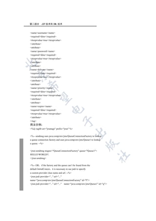 第二部分           JSP 技术和 XML 技术


nameusername/name
requiredfalse/required
rtexprvaluetrue/rtexprvalue
/attribute
attribute
namepassword/name
requiredfalse/required
rtexprvaluetrue/rtexprvalue
/attribute


attribute
namedelivery/name
requiredfalse/required


rtexprvaluetrue/rtexprvalue
/attribute
attribute
          

namepriority/name
requiredfalse/required
rtexprvaluetrue/rtexprvalue
           

/attribute
attribute
nameexpire/name
                                      

requiredfalse/required
rtexprvaluetrue/rtexprvalue
/attribute
                                                

/tag
用法示例
%@ taglib uri=jruntags prefix=jrun %
                                                            

%-- sendmsg uses java:comp/env/jms/QueueConnectionFactory to lookup
a queue connection factory and uses java:comp/env/jms/Queue1 to lookup
a queue. --%
                                                                     


jrun:sendmsg msgsrc=QueueConnectionFactory queue=Queue1
HELLO WORLD!!.
                                                                                 	

/jrun:sendmsg


%-- OR       if the factory and the queue can’t be found from the
default InitialConext it is necessary to use jndi to specify
a custom provider class name and url. --%
jrun:jndi provider=... url=...
name=java:comp/env/jms/QueueConnectionFactory id=f/
jrun:jndi provider=... url=...   name=java:comp/env/jms/Queue1 id=q/
 