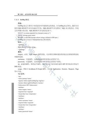 第二部分            JSP 技术和 XML 技术


7.3.3   GetMsg 标记

  用途
  GetMsg 标记主要用于从消息队列中提取特定的消息 在 GetMsg 标记体内 我们可以
使用 SQL-SELECT 语句完成这个任务 SQL-SELECT 语句借鉴了 SQL 语言的语法 但是
又有些微小的差别 SQL-SELECT 语句的语法如下
    SELECT {a comma-separated list of property names or *}
    FROM {message queue name}


    WHERE {a valid JMS message selector string as defined in JMS spec.}
    GetMsg 标记可以在 Transaction 标记体内使用
    语法
  

    getmsg ...
    SQL-SELECT filter string...
    /getmsg
             

    属性
    msgsrc 必需 根据 msgsrc 属性的值 可以利用 JNDI 服务的查找方法获取到消息队
列源的连接
              

    username 可选属性 访问消息队列所需要认证的用户名
    password 可选属性 访问消息队列所需要认证的用户密码
    id 必选的属性 利用这个属性 我们可以在当前页面任意的 JSP 程序段内引用这个
                                      

JMS 消息
    scope 类似于 JavaBeans 的 Scope 属性 可以取 Application Session Request Page
等 4 个值
                                                    

    TLD 文件
    tag
    namegetmsg/name
                                                          

    tagclassallaire.taglib.GetMsgTag/tagclass
    teiclassallaire.taglib.GetMsgTei/teiclass
    bodycontentJSP/bodycontent
                                                                     

    attribute
    namemsgsrc/name
    requiredtrue/required
                                                                          	

    rtexprvaluetrue/rtexprvalue
    /attribute
    attribute
    nameusername/name
    requiredfalse/required
    rtexprvaluetrue/rtexprvalue
    /attribute
    attribute
    namepassword/name
 