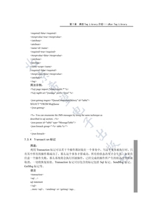 第7章    典型 Tag Library 介绍         JRun Tag Library


    requiredfalse/required
    rtexprvaluetrue/rtexprvalue
    /attribute
    attribute
    nameid/name
    requiredtrue/required
    rtexprvaluefalse/rtexprvalue
    /attribute
    attribute


    namescope/name
    requiredfalse/required
    rtexprvaluefalse/rtexprvalue
  

    /attribute
    /tag
    用法示例
                

    %@ page import=allaire.taglib.* %
    %@ taglib uri=jruntags prefix=jrun %
                 

    jrun:getmsg msgsrc=QueueConnectionFactory id=table
    SELECT * FROM MsgQueue
    /jrun:getmsg
                                       


    %-- You can enumerate the JMS messages by using the same technique as
    described in sql section. --%
                                                 

    jrun:param id=table type=MessageTable/
    jrun:foreach group=%= table %
    ...
                                                         

    /jrun:foreach

7.3.4     Transaction 标记
                                                                     

    用途
    利用 Transaction 标记可以若干个操作都封装在一个事务中 当这个事务被执行时 只
有其中所有的操作都成功了 那么这个事务才算成功 所有的状态改变才会生效 如果有
                                                                             	

任意一个操作失败 那么系统将会执行回滚操作 已经完成的操作所产生的状态改变将被
取消 一切将恢复原状 Transaction 标记可以包含的标记包括 Sql 标记 SendMsg 标记
GetMsg 标记等
    语法
    transaction
    sql ...
    sql statement
    /sql
    ...more sql sendmsg or getmsg tags...
 