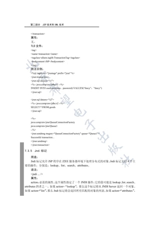 第二部分           JSP 技术和 XML 技术


    /transaction
    属性
    无
    TLD 文件
    tag
    nametransaction/name
    tagclassallaire.taglib.TransactionTag/tagclass
    bodycontentJSP/bodycontent


    /tag
    用法示例
    %@ taglib uri=jruntags prefix=jrun %
  

    jrun:transaction
    jrun:sql datasrc=s1
    %-- java:comp/env/jdbc/s1 --%
    INSERT INTO user(username password) VALUES(“fancy” ”fancy”)
             

    /jrun:sql


    jrun:sql datasrc=s2
              

    %-- java:comp/env/jdbc/s2 --%
    SELECT * FROM goods
    /jrun:sql
                                     


    %--
    java:comp/env/jms/QueueConnectionFactory
                                                 

    java:comp/env/jms/Queue1
    --%
    jrun:sendmsg msgsrc=QueueConnectionFactory queue=Queue1
                                                         

    Successful transaction...
    /jrun:sendmsg
    /jrun:transaction
                                                                

7.3.5   Jndi 标记

  用途
                                                                    	

  Jndi 标记允许 JSP 程序在 J2EE 服务器环境下处理分布式的对象 Jndi 标记支持 4 个主
要的操作 分别是 lookup list search attributes
    语法
      jndi ... /
      属性
      action 必需的属性 这个属性指定了一个 JNDI 操作 它的值可能是 lookup list search
attributes 四者之一 如果 action= lookup 那么这个标记将从 JNDI Server 返回一个对象
如果 action= list 那么 Jndi 标记将会返回所有匹配的对象的列表 如果 action= attributes
 
