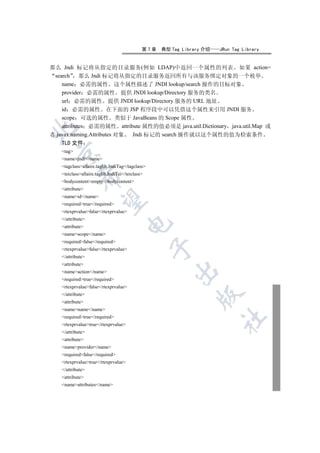 第7章   典型 Tag Library 介绍   JRun Tag Library


那么 Jndi 标记将从指定的目录服务(例如 LDAP)中返回一个属性的列表 如果 action=
 search 那么 Jndi 标记将从指定的目录服务返回所有与该服务绑定对象的一个枚举
    name 必需的属性 这个属性描述了 JNDI lookup/search 操作的目标对象
    provider 必需的属性 提供 JNDI lookup/Directory 服务的类名
    url 必需的属性 提供 JNDI lookup/Directory 服务的 URL 地址
    id 必需的属性 在下面的 JSP 程序段中可以凭借这个属性来引用 JNDI 服务
    scope 可选的属性 类似于 JavaBeans 的 Scope 属性
    attributes 必需的属性 attribute 属性的值必须是 java.util.Dictionary java.util.Map 或


者 javax.naming.Attributes 对象 Jndi 标记的 search 操作就以这个属性的值为检索条件
    TLD 文件
    tag
  

    namejndi/name
    tagclassallaire.taglib.JndiTag/tagclass
    teiclassallaire.taglib.JndiTei/teiclass
             

    bodycontentempty/bodycontent
    attribute
    nameid/name
              

    requiredtrue/required
    rtexprvaluefalse/rtexprvalue
    /attribute
                                       

    attribute
    namescope/name
    requiredfalse/required
                                                  

    rtexprvaluefalse/rtexprvalue
    /attribute
    attribute
                                                        

    nameaction/name
    requiredtrue/required
    rtexprvaluefalse/rtexprvalue
    /attribute
                                                                

    attribute
    namename/name
    requiredtrue/required
                                                                        	

    rtexprvaluetrue/rtexprvalue
    /attribute
    attribute
    nameprovider/name
    requiredfalse/required
    rtexprvaluetrue/rtexprvalue
    /attribute
    attribute
    nameattributes/name
 