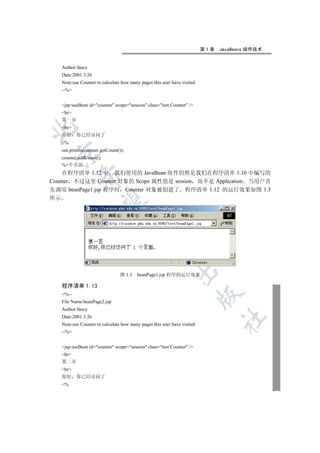 第1章   JavaBeans 组件技术


   Author:fancy
   Date:2001.3.26
   Note:use Counter to calculate how many pages this user have visited
   --%


   jsp:useBean id=counter scope=session class=test.Counter /
   br
   第一页
   br


   你好     你已经访问了
   %
   out.println(counter.getCount());
 

   counter.addCount();
   %个页面
    在程序清单 1.12 中 我们使用的 JavaBean 组件仍然是我们在程序清单 1.10 中编写的
            

Counter 不过这里 Counter 对象的 Scope 属性值是 session 而不是 Application 当用户首
先调用 beanPage1.jsp 程序时 Counter 对象被创建了 程序清单 1.12 的运行效果如图 1.3
所示
             
                                      
                                               
                                                           

                                 图 1.3   beanPage1.jsp 程序的运行效果

   程序清单 1.13
   %--
                                                                         

   File Name:beanPage2.jsp
   Author:fancy
   Date:2001.3.26
                                                                               	

   Note:use Counter to calculate how many pages this user have visited
   --%


   jsp:useBean id=counter scope=session class=test.Counter /
   br
   第二页
   br
   你好     你已经访问了
   %
 