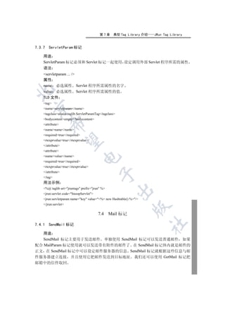 第7章      典型 Tag Library 介绍   JRun Tag Library


7.3.7   ServletParam 标记

    用途
    ServletParam 标记必须和 Servlet 标记一起使用 设定调用外部 Servlet 程序所需的属性
    语法
    servletparam ... /
    属性
    name 必选属性 Servlet 程序所需属性的名字


    value 必选属性 Servlet 程序所需属性的值
    TLD 文件
    tag
  

    nameservletparam/name
    tagclassallaire.taglib.ServletParamTag/tagclass
    bodycontentempty/bodycontent
             

    attribute
    namename/name
    requiredtrue/required
              

    rtexprvaluetrue/rtexprvalue
    /attribute
    attribute
    namevalue/name
                                      

    requiredtrue/required
    rtexprvaluetrue/rtexprvalue
    /attribute
                                                 

    /tag
    用法示例
    %@ taglib uri=jruntags prefix=jrun %
                                                          

    jrun:servlet code=SnoopServlet
    jrun:servletparam name=key value=%= new Hashtable() %/
    /jrun:servlet
                                                                     

                                          7.4     Mail 标记
                                                                         	

7.4.1   SendMail 标记

   用途
   SendMail 标记主要用于发送邮件 单独使用 SendMail 标记可以发送普通邮件 如果
配合 MailParam 标记使用就可以发送带有附件的邮件了 在 SendMail 标记体内就是邮件的
正文 在 SendMail 标记中可以设定邮件服务器的信息 SendMail 标记就根据这些信息与邮
件服务器建立连接 并且使用它把邮件发送到目标地址 我们还可以使用 GetMail 标记把
邮箱中的信件取回
 