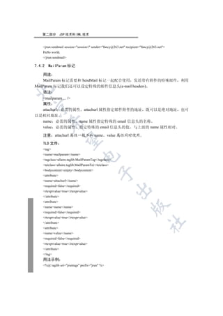 第二部分            JSP 技术和 XML 技术


    jrun:sendmail session=session1 sender=fancy@263.net recipient=fancy@263.net
    Hello world.
    /jrun:sendmail

7.4.2   MailParam 标记

    用途
    MailParam 标记需要和 SendMail 标记一起配合使用 发送带有附件的特殊邮件 利用
MailParam 标记我们还可以设定特殊的邮件信息头(e-mail headers)


    语法
  mailparam ... /
  属性
  

  attachurl 必需的属性 attachurl 属性指定邮件附件的地址 既可以是绝对地址 也可
以是相对地址
  name 必需的属性 name 属性指定特殊的 email 信息头的名称
             

  value 必需的属性 指定特殊的 email 信息头的值 与上面的 name 属性相对

    注意 attachurl 属性一般不和 name value 属性同时使用
              

    TLD 文件
    tag
    namemailparam/name
                                      

    tagclassallaire.taglib.MailParamTag/tagclass
    teiclassallaire.taglib.MailParamTei/teiclass
    bodycontentempty/bodycontent
                                                 

    attribute
    nameattachurl/name
    requiredfalse/required
                                                         

    rtexprvaluetrue/rtexprvalue
    /attribute
    attribute
                                                                    

    namename/name
    requiredfalse/required
    rtexprvaluetrue/rtexprvalue
                                                                                	

    /attribute
    attribute
    namevalue/name
    requiredfalse/required
    rtexprvaluetrue/rtexprvalue
    /attribute
    /tag
    用法示例
    %@ taglib uri=jruntags prefix=jrun %
 