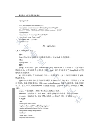 第二部分          JSP 技术和 XML 技术


     /jrun:getmail


     %-- java:comp/env/mail/session1 --%
     jrun:getmail session=session1 id=e-mails protocol=pop3
     SELECT * FROM INBOX/Save WHERE Subject contains '小妹你好'
     /jrun:getmail
     jrun:param id=e-mails type=e-mailTable/
     jrun:foreach group=page.e-mails
     %=e-mails.get(...) %br


     /jrun:foreach

                                           7.5 XML 标记
  


7.5.1   Query2Xml 标记
              

     用途
     Query2Xml 标记可以把规则的数据格式化转化为 XML 格式的数据
     语法
               

   query2xml ... /
   属性
   query 必需的属性 java.sql.ResultSet javax.sql.RowSet 等对象的名字 关于这两个
                                     

借口的信息 读者可以参考本书的第三部分 query 属性其实是指定了 Query2Xml 标记所
使用的数据的来源
   id 可选的属性 在下面的 JSP 程序中 就需要靠这个 id 号才能引用被转化为 XML
                                                 

格式的数据
   type 可选的属性 设定原始数据应该转化为何种类型的 XML 模型 合法的值是 DOM
和 TEXT 如果该值是 DOM 那么 org.w3c.dom.Document 对象将会被创建 如果该值是
                                                        

TEXT 那么 java.io.BufferedReader 对象将要被创建 这两个对象都可以读取规范的 XML
文档
     scope 可选的属性 类似于 JavaBeans 的 Scope 属性
                                                                  

     rootname 可选的属性 设定 XML 文档中 query 标记的名称 缺省值是 table
     rowname 可选的属性 设定 XML 文档中 row 标记的名称 缺省值是 row
                                                                      	

     TLD 文件
     tag
     namequery2xml/name
     tagclassallaire.taglib.Query2XmlTag/tagclass
     teiclassallaire.taglib.Query2XmlTei/teiclass
     bodycontentempty/bodycontent
     attribute
     namequery/name
     requiredtrue/required
 