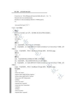 第二部分            JSP 技术和 XML 技术


    Connection con = DriverManager.getConnection(jdbc:odbc:test ”sa” ””);
    Statement stmt=con.createStatement();
    ResultSet rs1=stmt.executeQuery(“SELECT * FROM goods”);
    %


    jrun:query2xml query=rs1 /

7.5.2    Xslt 标记


    用途
    Xslt 标记可以执行 xsl 文件 把 XML 格式的文档格式化输出
    语法 1
  

  xslt ... 
  xml input...
  /xslt
             

  属性 1
  xsl 必选的属性 指定目标 xsl 文件的地址
  id 可选的属性 在下面的 JSP 程序中仍然可以凭借这个 id 号来引用这个 XML 文件
              

的输出
  scope 可选的属性 类似于 JavaBeans 的 Scope 属性 缺省值是 page
  语法 2
                                      

  xslt ... /
  属性 2
  xml 可选的属性指定需要输出的 XML 文件的地址
                                                  

  xsl 必选的属性 指定需要使用的目标 xsl 文件的地址
  id 可选的属性 在下面的 JSP 程序中仍然可以凭借这个 id 号来引用这个 XML 文件
                                                        

的输出
  scope 可选的属性 类似于 JavaBeans 的 Scope 属性 缺省值是 page
    TLD 文件
                                                                   

    tag
    namexslt/name
    tagclassallaire.taglib.XsltTag/tagclass
                                                                              	

    teiclassallaire.taglib.XsltTei/teiclass
    bodycontentJSP/bodycontent
    attribute
    namexsl/name
    requiredtrue/required
    rtexprvaluetrue/rtexprvalue
    /attribute
    attribute
    nameid/name
    requiredfalse/required
 