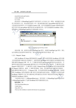 第一部分         JSP 技术与 J2EE 技术


    out.println(counter.getCount());
    counter.addCount();
    %个页面
  程序清单 1.13(beanPage2.jsp)程序与程序清单 1.12 基本上是一样的 如果我们首先调
用了程序清单 1.12 再访问程序清单 1.13 那么服务器在执行jsp:useBean操作指令时
只是返回在程序清单 1.12 中创建的 Counter 对象 而不会创建新的 Counter 对象(即使两个
程序文件中的jsp:useBean操作指令的 id 属性值不同 也不会创建新的 JavaBean 对象)
程序清单 1.13(beanPage2.jsp)的运行效果如图 1.4 所示

  
             
              

                                  图 1.4   beanPage2.jsp 程序的运行效果

  请读者想一想 如果首先调用 beanPage2.jsp 程序 再调用 beanPage1.jsp 程序 那么
运行效果还会是这样吗?如果不是 那么又应该如何呢?读者不妨试一试
                                       

1.3.3   Request Scope

     如果 JavaBeans 的 Scope 属性值被设为 request 那么这种类型的 JavaBeans 组件对象
                                                 

又有何特性呢?可能读者已经猜到了 这种类型的 JavaBeans 组件对象的生命周期和作用范
围和 JSP 的 Request 对象一样 当一个 JSP 程序使用jsp:forward操作指令定向到另外一个
JSP 程序或者是使用jsp:include操作指令导入另外的 JSP 程序 那么第一个 JSP 程序会把
                                                             

Request 对象传送到下一个 JSP 程序 而属于 Request Scope 的 JavaBeans 组件对象也将伴随
着 Request 对象送出 被第二个 JSP 程序接收 因此 所有通过这两个操作指令连接在一
                                                                        

起的 JSP 程序都可以共享一个 Request 对象 共享这种类型的 JavaBeans 组件对象 这种类
型的 JavaBeans 组件对象使得 JSP 程序之间传递信息更为容易 不过美中不足的是这种
JavaBeans 不能够用于客户端与服务端之间传递信息 因为客户端是没有办法执行 JSP 程序
                                                                        	

创建新的 JavaBeans 对象的
     下面的程序清单 1.14(RequestBean.java) 程序清单 1.15(beanPage3.jsp)和程序清单
1.16(beanPage4.jsp)演示了这种 JavaBeans 组件对象的使用方法
    程序清单 1.14
    //File Name:RequestBean.java
    //Author:fancy
    //Date:2001.3.26
    //Note:use this JavaBean to transfer info between two jsp program
 