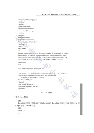 第7章      典型 Tag Library 介绍            JRun Tag Library


    rtexprvaluefalse/rtexprvalue
    /attribute
    attribute
    namescope/name
    requiredfalse/required
    rtexprvaluefalse/rtexprvalue
    /attribute
    attribute
    namexml/name


    requiredfalse/required
    rtexprvaluetrue/rtexprvalue
    /attribute
  

    /tag
    用法示例
    %--
              

    Example The xslt syntax allows JSP developers to markup the XML data in the JSP for
    transformation for example output from query2xml could be used directly in xslt
    without creating extra scripting variable. For those who do not prefer embedding XML
               

    data into JSP the empty tag syntax (URL to both XML and XSL) meets their
    requirements.
    --%
                                       


    %@ taglib uri=jruntags prefix=jrun %
                                                   

    jrun:xslt xml=’%= new URL(http://localhost/article.xml) %’    xsl=format.xsl/
    jrun:sql driver=Jdbc.Odbc.JdbcOdbcDriver url=jdbc:odbc:test
           username=”sa” password=””    id=rs
                                                            

    SELECT * FROM goods
    /jrun:sql
    jrun:xslt xsl=format2.xsl
    jrun:query2xml query=page.rs/
                                                                        

    /jrun:xslt

                                           7.6     其它标记
                                                                                    	


7.6.1   Form 标记

    用途
    Form 标记扩展了 HTML 语言中的 Form 标记 Form 标记还可以包含其他的标记 例
如 Input 标记 Select 标记等
    语法
    form ... 
    ...
 