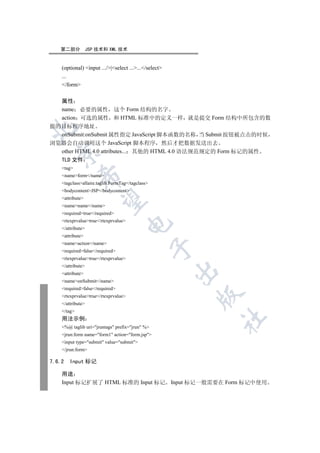 第二部分            JSP 技术和 XML 技术


    (optional) input .../|select ....../select
    ...
    /form

  属性
  name 必要的属性 这个 Form 结构的名字
  action 可选的属性 和 HTML 标准中的定义一样 就是提交 Form 结构中所包含的数
据的目标程序地址


  onSubmit:onSubmit 属性指定 JavaScript 脚本函数的名称 当 Submit 按钮被点击的时候
浏览器会自动调用这个 JavaScript 脚本程序 然后才把数据发送出去
  other HTML 4.0 attributes... 其他的 HTML 4.0 语法规范规定的 Form 标记的属性
  

  TLD 文件
    tag
    nameform/name
             

    tagclassallaire.taglib.FormTag/tagclass
    bodycontentJSP/bodycontent
    attribute
              

    namename/name
    requiredtrue/required
    rtexprvaluetrue/rtexprvalue
                                      

    /attribute
    attribute
    nameaction/name
                                                  

    requiredfalse/required
    rtexprvaluetrue/rtexprvalue
    /attribute
                                                       

    attribute
    nameonSubmit/name
    requiredfalse/required
                                                             

    rtexprvaluetrue/rtexprvalue
    /attribute
    /tag
                                                                   	

    用法示例
    %@ taglib uri=jruntags prefix=jrun %
    jrun:form name=form1 action=form.jsp
    input type=submit value=submit
    /jrun:form

7.6.2   Input 标记

    用途
    Input 标记扩展了 HTML 标准的 Input 标记                      Input 标记一般需要在 Form 标记中使用
 