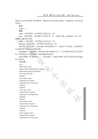 第7章    典型 Tag Library 介绍    JRun Tag Library


Input 标记支持 onClick 事件的验证                   Input 标记支持 radio buttons checkboxes text boxes
等构件
  语法
     input ... /
     属性
     name 必需的属性 和 HTML 语法的定义一样
     type 可选的属性 和 HTML 语法的定义一样 可能是 radio checkbox text file
hidden password 等值


     value 可选的属性 和 HTML 语法的定义一样
     required 可选的属性 和 HTML 语法的定义一样
     onError 可选的属性 JavaScript 脚本函数的名字 当错误产生的时候 浏览器将会
 

自动调用这个 JavaScript 脚本函数
     onValidate 可选的属性 JavaScript 脚本函数的名字 当文本域的内容发生改变的时
            

候 浏览器将会自动调用这个 JavaScript 脚本函数
     other HTML 4.0 attributes... 可选的属性 其他的 HTML 4.0 语法规范规定的 Input
标记的属性
             

  TLD 文件
   tag
   nameinput/name
                                     

   tagclassallaire.taglib.InputTag/tagclass
   bodycontentempty/bodycontent
   infoInput Tag/info
                                                  

   attribute
   namename/name
   requiredtrue/required
   rtexprvaluetrue/rtexprvalue
                                                       

   /attribute
   attribute
   nametype/name
                                                               

   requiredfalse/required
   rtexprvaluetrue/rtexprvalue
   /attribute
                                                                       	

   attribute
   namevalue/name
   requiredfalse/required
   rtexprvaluetrue/rtexprvalue
   /attribute
   attribute
   namerequired/name
   requiredfalse/required
   rtexprvaluetrue/rtexprvalue
 