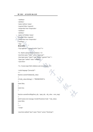 第二部分           JSP 技术和 XML 技术


/attribute
attribute
nameonError/name
requiredfalse/required
rtexprvaluetrue/rtexprvalue
/attribute
attribute
nameonValidate/name
requiredfalse/required


rtexprvaluetrue/rtexprvalue
/attribute
/tag


用法示例
%@ taglib uri=jruntags prefix=jrun %
            

%-- Built-in phone format validation --%
jrun:form name=form1 action=input.jsp
jrun:input name=input1 type=phone required=true /
             

input type=submit value=validate
/jrun:form
                                  

%-- Custom input field validation and error message --%


script language=javascript
                                             

!--
function customValidate(obj_value)
{
                                                       

if (!(obj_value.toString() == PROMOTION))
{
return false;
}
                                                                     

return true;
}
                                                                       	

function customErrorMsg(form_obj input_obj      obj_value error_msg)
{
alert(custom error message: Invalid Promotion Code: +obj_value);
return false;
}
//--
/script


jrun:form method=post name=form1 action=form4.jsp
 