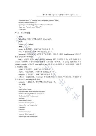 第7章   典型 Tag Library 介绍   JRun Tag Library


    jrun:input name=t1 required=true onValidate=customValidate
    onError=customErrorMsg /
    jrun:input name=t2 type=password required=true/
    input type=submit value=Submit/
    /jrun:form

7.6.3   Select 标记

    用途


    Select 标记扩展了 HTML 标准的 Select 标记
    语法
      select ....../select
  

      属性
      name 必需的属性 和 HTML 语法的定义一样
      size 可选的属性 和 HTML 语法的定义一样
             

      hashtable 必需的属性 如果指定了这个属性 那么将会利用 Java Hashtable 对象中的
数据自动生成 Select 列表
      query 必需的属性 query 属性和 hashtable 属性的作用差不多 这不过前者使用
              

java.util.Hashtable 对 象 中 所 包 含 的 数 据 自 动 生 成 下 拉 列 表 而 query 属 性 则 是 利 用
java.sql.ResultSet 对象或者 javax.sql.RowSet 对象所包含的数据自动生成下拉列表 请参看
下面的程序实例
                                      

      value 可选的属性 和 HTML 语法的定义一样
      display 可选的属性 和 HTML 语法的定义一样
                                                    

      required 可选的属性 和 HTML 语法的定义一样
      onError 可选的属性 JavaScript 脚本函数的名字 当错误产生的时候 浏览器将会
自动调用这个 JavaScript 脚本函数
                                                          

      selected 可选的属性 和 HTML 语法的定义一样
      TLD 文件
    tag
                                                                        

    nameselect/name
    tagclassallaire.taglib.SelectTag/tagclass
    teiclassallaire.taglib.SelectTei/teiclass
                                                                        	

    bodycontentJSP/bodycontent
    attribute
    namename/name
    requiredtrue/required
    rtexprvaluetrue/rtexprvalue
    /attribute
    attribute
    namesize/name
    requiredfalse/required
    rtexprvaluetrue/rtexprvalue
 