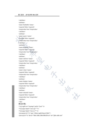 第二部分           JSP 技术和 XML 技术


/attribute
attribute
namehashtable/name
requiredfalse/required
rtexprvaluetrue/rtexprvalue
/attribute
attribute
namequery/name
requiredfalse/required


rtexprvaluetrue/rtexprvalue
/attribute
attribute


namerequired/name
requiredfalse/required
rtexprvaluetrue/rtexprvalue
         

/attribute
attribute
nameonError/name
          

requiredfalse/required
rtexprvaluetrue/rtexprvalue
/attribute
                                  

attribute
namevalue/name
requiredfalse/required
                                             

rtexprvaluetrue/rtexprvalue
/attribute
attribute
                                                         

namedisplay/name
requiredfalse/required
rtexprvaluetrue/rtexprvalue
/attribute
                                                                   

attribute
nameselected/name
requiredfalse/required
                                                                           	

rtexprvaluetrue/rtexprvalue
/attribute
/tag
用法示例
%@ taglib uri=jruntags prefix=jrun %
%@ page import=”java.sql.*” %
%@ page import=”java.io.*” %
jrun:param id=rs type=allaire.taglib.QueryTable/
jrun:sql id=rs driver=Jdbc.Odbc.JdbcOdbcDriver url=jdbc:odbc:test
 