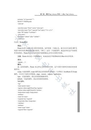 第7章   典型 Tag Library 介绍   JRun Tag Library


    username=”sa” password=””
    SELECT * FROM goods
    /jrun:sql


    jrun:form name=form1 action=select.jsp
    jrun:select name=box1 required=true query=%= rs %
    value=ID display=LastName
    /jrun:select
    input type=submit value=validate


    /jrun:form

7.6.4   Param 标记
  

  用途
  Param 标记主要用于定义程序段变量 这些变量一旦被定义 就可以在任意的 JSP 代
码段中和任何的 JRun 标记体内使用 当然了 这有一个前提条件 就是必须在这个变量的
             

作用范围内 Param 标记定义的变量不能够覆盖已经存在的程序变量

    注意      Param 标记是一个顶级标记 也就是说它不能够被别的 JRun 标记所包含
              

    语法
  param ... /
                                       

  属性
  id 必需的属性 Param 标记所定义的变量的名称 这个名称不要和任何现存的变量
相冲突
                                                   

  scope 可选的属性 scope 属性设定该变量的作用范围 十分类似于 JavaBeans 的 Scope
属性 可以有下面的 4 种取值 page session request application
  type 可选的属性 指定该变量的数据类型
                                                         

  default 可选的属性 设定该变量的初始值
    TLD 文件
    tag
                                                                 

    nameparam/name
    tagclassallaire.taglib.ParamTag/tagclass
    teiclassallaire.taglib.ParamTei/teiclass
                                                                       	

    bodycontentempty/bodycontent
    attribute
    nameid/name
    requiredtrue/required
    rtexprvaluefalse/rtexprvalue
    /attribute
    attribute
    namescope/name
    requiredfalse/required
 