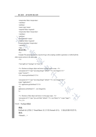 第二部分            JSP 技术和 XML 技术


      rtexprvaluefalse/rtexprvalue
      /attribute
      attribute
      nametype/name
      requiredfalse/required
      rtexprvaluefalse/rtexprvalue
      /attribute
      attribute
      namedefault/name


      requiredfalse/required
      rtexprvaluetrue/rtexprvalue
      /attribute
   

      /tag
      用法示例
      %--
               

      Example The param tag must be a top-level tag so the scripting variable it generates is visible byall the
other custom actions in the same page.
      --%
                


      %@ taglib uri=jruntags uri=jrun %
                                         

      %-- Declares an Integer object and stores it in the session scope. --%
      jrun:param id=x type=java.lang.Integer default=%= new Intger(1) %
      scope=session/
                                                    

      %= session.getAttribute(x) %


      jrun:param id=x type=java.lang.Integer default=%= new Integer(1) %
                                                                 

      scope=application/
      %= application.getAttribute(x) %
      %
      application.setAttribute(“x”   new Integer(2));
                                                                             

      %


      %-- Declares a Date object and stores it in the page scope. --%
                                                                                          	

      jrun:param id=y type=java.util.Date default=%= new Date() % scope=page/
      %= y %

7.6.5      ForEach 标记

      用途
      ForEach 标记类似于 Visual Basic 语言中的 Foreach 语句 主要起着循环的作用
      语法
      foreach ... 
 