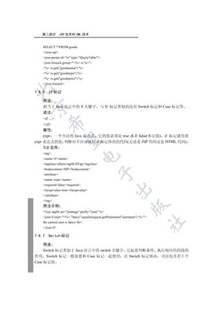 第二部分            JSP 技术和 XML 技术


    SELECT * FROM goods
    /jrun:sql
    jrun:param id=rs type=QueryTable/
    jrun:foreach group=%= rs %
    %= rs.get(goodsname) %
    %= rs.get(goodstype) %
    %= rs.get(goodsprice) %
    /jrun:foreach


7.6.6   If 标记

    用途
  

    相当于 Java 语言中的 if 关键字                        与 If 标记类似的还有 Switch 标记和 Case 标记等
    语法
     if ...
             

     /if
     属性
     expr 一个合法的 Java 表达式 它的值必须是 true 或者 false(布尔值) if 标记就凭借
              

expr 表达式的值 判断应不应该执行 if 标记体内的代码(无论是 JSP 代码还是 HTML 代码)
     TLD 文件
    tag
                                      

    nameif/name
    tagclassallaire.taglib.IfTag/tagclass
    bodycontentJSP/bodycontent
                                                  

    attribute
    nameexpr/name
    requiredfalse/required
                                                         

    rtexprvaluetrue/rtexprvalue
    /attribute
    /tag
                                                                     

    用法示例
    %@ taglib uri=jruntags prefix=jrun %
    jrun:if expr=%= fancy.equals(request.getParameter(username) %
                                                                              	

    the current user is fancybr
    /jrun:if

7.6.7   Switch 标记

     用途
     Switch 标记类似于 Java 语言中的 switch 关键字 它起着判断条件 执行相应代码段的
作用 Switch 标记一般需要和 Case 标记一起使用 在 Switch 标记体内 可以包含若干个
Case 标记块
 
