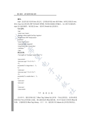 第二部分           JSP 技术和 XML 技术


     属性
     expr 这是任意合法的 Java 表达式 它的值必须是 true 或者 false 如果它的值为 true
那么 Case 标记体内的 JSP 代码或者 HTML 代码将会被执行和输出 反之则不会被处理
expr 是可选的属性 缺省值为 true 请参考 Switch 标记的部分
   TLD 文件
   tag
   namecase/name
   tagclassallaire.taglib.CaseTag/tagclass


   bodycontentJSP/bodycontent
   attribute
   nameexpr/name
 

   requiredfalse/required
   rtexprvaluetrue/rtexprvalue
   /attribute
            

   /tag
   用法示例
   %@ taglib uri=jruntags prefix=jrun %
             

   jrun:switch
   jrun:case expr=%=21%
   %
                                        

   out.println(2 is larger than 1    );
   %
   /jrun:case
                                                   

   jrun:case expr=%=21%
   %
   out.println(2 is smaller than 1    );
                                                       

   %
   /jrun:case
   jrun:case
                                                             

   ....
   /jrun:case
   /jrun:switch
                                                             	

                                             7.7   本 章 小 结

  在本章中 我们详细讨论了 JRun Tag Library 标记库每一个标记的用法 读者如果需
要使用这个标记库的强大功能 那么最好选用 JRun 服务器 但并不是说只有使用 JRun 服
务器 才能够使用 JRun Tag Library 在下一章 我们将介绍 Jakarta 标记库的详细用法
 