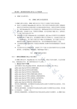 第三部分     JDBC 新技术及其在 JSP/Servlet 中的应用


        JDBC 3.0 API 简介

                          9.1     JDBC API 2.0 的新特性

    与 JDBC API 1.0 相比 JDBC API 2.0 在以下的几个方面做了比较大的改进
       修改了记录集接口(ResultSet 接口)的方法 使它支持可以滚动的记录集 即数据库
       游标可以在返回的记录集对象中自由地向前或向后滚动 或者定位到某个特殊的
       行 例用 ResultSet 接口中定义的新方法 JSP/Servlet 程序员可以用 Java 语言来更


       新记录集 比如插入记录 更新某行的数据 而不是靠执行 SQL 语言 这样就大
       大方便了程序员的开发工作
       新的 SQL 语句接口(Statement 接口)支持批操作 就是 Java 应用程序可以向数据库
  

       服务器发送几个 SQL 语句 但是数据库引擎并不立即执行它 而是把它们加入到
       一个块(Batch)中 到了最后才执行这个 SQL 语句块(Batch) 这个功能大大扩展了
       编程的灵活性 为编制出功能更强大的 更灵活的数据库程序提供了可能
          

       支持最新的 SQL3 数据类型 特别是对 BLOB CLOB 等类型的数据提供了很好的
       支持
       允许程序员自定义数据类型 并提供了若干个接口以支持存取程序员自定义的数
           

       据类型 如 SQLData SQLInput SQLOutput 等接口

                            9.2    JDBC API 2.0 简介
                            


9.2.1   新的记录集接口(ResultSet 接口)
                                      

  在 JDBC API 2.0 中 ResultSet 接口有了很大的变化 增加了很多行操作 行定位的新
方法 功能也强大许多 最主要的变化有以下几方面
  1 新定义了若干个常数
                                            

  这些常数用于指定 ResultSet 的类型 游标移动的方向等性质 如下所示
  public static final int FETCH_FORWARD;
  public static final int FETCH_REVERSE;
                                                     

  public static final int FETCH_UNKNOWN;
  public static final int TYPE_FORWARD_ONLY;
  public static final int TYPE_SCROLL_INSENSITIVE;
                                                      	

  public static final int TYPE_SCROLL_SENSITIVE;
  public static final int CONCUR_READ_ONLY;
  public static final int CONCUR_UPDATABLE;
  FETCH_FORWORD 该常数的作用是指定处理记录集中行的顺序是由前到后 即从
第一行开始处理 一直到最后一行
  FETCH_REVERSE 该常数的作用是指定处理记录集中行的顺序是由后到前 即从最
后一行开始处理 一直到第一行
  FETCH_UNKNOWN 该常数的作用是不指定处理记录集中行的顺序 由 JDBC 驱动
 