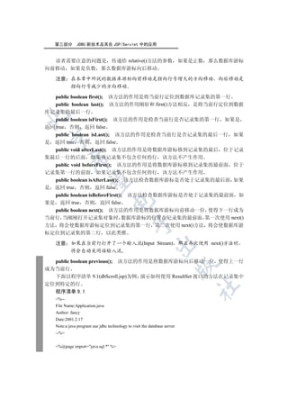 第三部分         JDBC 新技术及其在 JSP/Servlet 中的应用


  读者需要注意的问题是 传递给 relative()方法的参数                                          如果是正数 那么数据库游标
向前移动 如果是负数 那么数据库游标向后移动

   注意 在本章中所说的数据库游标向前移动是指向行号增大的方向移动 向后移动是
      指向行号减少的方向移动

   public boolean first(); 该方法的作用是将当前行定位到数据库记录集的第一行
   public boolean last(); 该方法的作用刚好和 first()方法相反 是将当前行定位到数据
库记录集的最后一行


   public boolean isFirst(); 该方法的作用是检查当前行是否记录集的第一行 如果是
返回 true 否则 返回 false
  public boolean isLast(); 该方法的作用是检查当前行是否记录集的最后一行 如果
 

是 返回 true 否则 返回 false
  public void afterLast(); 该方法的作用是将数据库游标移到记录集的最后 位于记录
集最后一行的后面 如果该记录集不包含任何的行 该方法不产生作用
            

  public void beforeFirst(); 该方法的作用是将数据库游标移到记录集的最前面 位于
记录集第一行的前面 如果记录集不包含任何的行 该方法不产生作用
  public boolean isAfterLast(); 该方法检查数据库游标是否处于记录集的最后面 如果
             

是 返回 true 否则 返回 false
  public boolean isBeforeFirst(); 该方法检查数据库游标是否处于记录集的最前面 如
                                    

果是 返回 true 否则 返回 false
  public boolean next(); 该方法的作用是将数据库游标向前移动一位 使得下一行成为
当前行 当刚刚打开记录集对象时 数据库游标的位置在记录集的最前面 第一次使用 next()
                                                

方法 将会使数据库游标定位到记录集的第一行 第二次使用 next()方法 将会使数据库游
标定位到记录集的第二行 以此类推

   注意 如果在当前行打开了一个输入流(Input Stream) 那么再次使用 next()方法时
                                                             

      将会自动关闭该输入流

  public boolean previous(); 该方法的作用是将数据库游标向后移动一位 使得上一行
                                                                          

成为当前行
  下面以程序清单 9.1(dbScroll.jsp)为例 演示如何使用 ResultSet 接口的方法在记录集中
定位到特定的行
                                                                              	

  程序清单 9.1
   %--
   File Name:Application.java
   Author: fancy
   Date:2001.2.17
   Note:a java program use jdbc technology to visit the database server
   --%


   %@page import=java.sql.* %
 