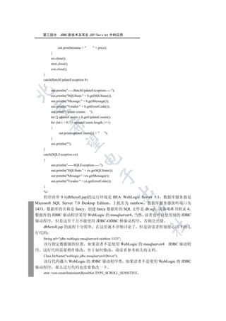 第三部分        JDBC 新技术及其在 JSP/Servlet 中的应用


             out.println(name +        + price);
        }
        srs.close();
        stmt.close();
        con.close();
   }
   catch(BatchUpdateException b)
   {
        out.println(-----BatchUpdateException-----);


        out.println(SQLState: + b.getSQLState());
        out.println(Message: + b.getMessage());
        out.println(Vendor: + b.getErrorCode());
 

        out.print(Update counts:    );
        int [] updateCounts = b.getUpdateCounts();
        for (int i = 0; i  updateCounts.length; i++)
            

        {
              out.print(updateCounts[i] +       );
        }
             

        out.println();
   }
   catch(SQLException ex)
                                     

   {
        out.println(-----SQLException-----);
        out.println(SQLState: + ex.getSQLState());
                                                  

        out.println(Message: +ex.getMessage());
        out.println(Vendor: + ex.getErrorCode());
   }
                                                           

   %
    程序清单 9.1(dbScroll.jsp)的运行环境是 BEA WebLogic Server 5.1 数据库服务器是
Microsoft SQL Server 7.0 Desktop Edition 主机名为 rainbow 数据库服务器侦听端口为
                                                               

1433 数据库的名称是 fancy 创建 fancy 数据库的 SQL 文件是 db.sql 请参考本书附录 4
数据库的 JDBC 驱动程序采用 WebLogic 的 mssqlserver4 当然 读者也可以使用别的 JDBC
驱动程序 但是这里千万不能使用 JDBC-ODBC 桥驱动程序 否则会出错
                                                               	

    dbScroll.jsp 的流程十分简单 在这里就不详细讨论了 但是请读者特别留心以下的几
行代码
   String url=jdbc:weblogic:mssqlserver4:rainbow:1433;
  该行指定数据源的位置 如果读者不是使用 WebLogic 的 mssqlserver4 JDBC 驱动程
序 这行代码需要稍作修改 至于如何修改 请读者参考相关的文档
   Class.forName(weblogic.jdbc.mssqlserver4.Driver);
  该行代码载入 WebLogic 的 JDBC 驱动程序类 如果读者不是使用 WebLogic 的 JDBC
驱动程序 那么这行代码也需要修改一下
   stmt =con.createStatement(ResultSet.TYPE_SCROLL_SENSITIVE
 