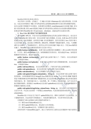 第9章   JDBC 2.0/3.0 API 的新特性


   ResultSet.CONCUR_READ_ONLY);
  该行代码十分重要 它创建了一个 SQL 语句接口(Statement 接口)的实例对象 并且指
定 凡是由该对象执行 SQL 语句所返回的记录集(ResultSet)都可以前后移动数据库游标
而且记录集中的数据不可以修改 如果调用无参数的 createStatement()方法创建 SQL 语句
接口的实例对象 那么 stmt 对象执行 SQL 语句所返回的记录集仅可以向前移动数据库游标
如果这时调用 ResultSet 接口的 previous() absolute() relative()等方法就会出错
    3 ResultSet 接口添加了对行操作的支持
    使用 JDBC API 2.0 不仅可以任意将数据库游标定位到记录集中的特定行 而且还可


以使用 ResultSet 接口新定义的一套方法更新当前行的数据 在以前 如果 Java 程序员希望
更新记录集中某行的数据 必须发送 SQL 语句给数据库 程序员需要在 Java 代码中嵌入
冗长的 SQL 语句 用以执行 UPDATE DELETE INSERT 等数据库操作 但是 当 JDBC
  

API 2.0 出现时 一切就都改变了 程序员已经可以部分抛开 SQL 语言 享受 Java 编程的
乐趣了 ResultSet 接口中新添加的部分方法如下所示
     public boolean rowDeleted(); 如果当前记录集的某行被删除了 那么记录集中将会留
         

出一个空位 调用 rowDeleted()方法 如果探测到空位的存在 那么就返回 true 如果没有
探测到空位的存在 就返回 false 值
          

     public boolean rowInserted(); 如果当前记录集中插入了一个新行 该方法将返回
true 否则返回 false
     public boolean rowUpdated(); 如果当前记录集的当前行的数据被更新 该方法返回
                           

true 否则返回 false
     public void insertRow(); 该方法将执行插入一个新行到当前记录集的操作
     public void updateRow(); 该方法将更新当前记录集当前行的数据
                                  

     public void deleteRow(); 该方法将删除当前记录集的当前行
     public void updateString(int columnIndex String x); 该方法更新当前记录集当前行
某列的值 该列的数据类型是 String(指 Java 数据类型是 String 与之对应的 JDBC 数据类
                                       

型是 VARCHAR 或 NVARCHAR 等数据类型) 该方法的参数 columnIndex 指定所要更新的
列的列索引 第一列的列索引是 1 以此类推 第二个参数 x 代表新的值 这个方法并不
执行数据库操作 需要执行 insertRow()方法或者 updateRow()方法以后 记录集和数据库中
                                               

的数据才能够真正更新
     public void updateString(String columnName String x); 该方法和上面介绍的同名
方法差不多 不过该方法的第一个参数是 columnName 代表需要更新的列的列名 而不是
                                                      	

columnIndex
     ResultSet 接口中还定义了很多个 updateXXX()方法 都和上面的两个方法相类似 由
于篇幅的原因 在这里就不详细描述了 对此感兴趣的读者 可以参考相关的文献
  往数据库当前记录集插入新行的操作流程如下
   1 调用 moveToInsertRow()方法
   2 调用 updateXXX()方法 指定插入行各列的值
   3 调用 insertRow()方法 往数据库中插入新的行
  在程序清单 9.2(insertRow.jsp)中 演示了如何应用上面的方法往数据库中插入新的行
 