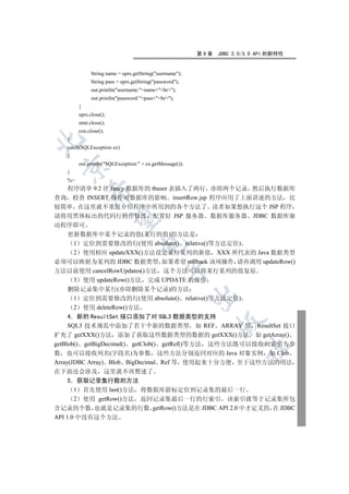 第9章   JDBC 2.0/3.0 API 的新特性


              String name = uprs.getString(username);
              String pass = uprs.getString(password);
              out.println(username:+name+br);
              out.println(password:+pass+br);
        }
        uprs.close();
        stmt.close();
        con.close();
   }


   catch(SQLException ex)
   {
        out.println(SQLException: + ex.getMessage());
 

   }
   %
  程序清单 9.2 往 fancy 数据库的 tbuser 表插入了两行 亦即两个记录 然后执行数据库
            

查询 检查 INSERT 操作对数据库的影响 insertRow.jsp 程序应用了上面讲述的方法 比
较简单 在这里就不重复介绍程序中所用到的各个方法了 读者如果想执行这个 JSP 程序
请将用黑体标出的代码行稍作修改 配置好 JSP 服务器 数据库服务器 JDBC 数据库驱
             

动程序即可
  更新数据库中某个记录的值(某行的值)的方法是
   1 定位到需要修改的行(使用 absolute() relative()等方法定位)
                                    

   2 使用相应 updateXXX()方法设定某行某列的新值 XXX 所代表的 Java 数据类型
必须可以映射为某列的 JDBC 数据类型 如果希望 rollback 该项操作 请再调用 updateRow()
                                                

方法以前使用 cancelRowUpdates()方法 这个方法可以将某行某列的值复原
   3 使用 updateRow()方法 完成 UPDATE 的操作
   删除记录集中某行(亦即删除某个记录)的方法
                                                          

    1 定位到需要修改的行(使用 absolute() relative()等方法定位)
    2 使用 deleteRow()方法
     4 新的 ResultSet 接口添加了对 SQL3 数据类型的支持
                                                                

     SQL3 技术规范中添加了若干个新的数据类型 如 REF ARRAY 等 ResultSet 接口
扩充了 getXXX()方法 添加了获取这些数据类型的数据的 getXXX()方法 如 getArray()
getBlob() getBigDecimal() getClob() getRef()等方法 这些方法既可以接收列索引为参
                                                                       	

数 也可以接收列名(字段名)为参数 这些方法分别返回对应的 Java 对象实例 如 Clob
Array(JDBC Array) Blob BigDecimal Ref 等 使用起来十分方便 至于这些方法的用法
在下面还会涉及 这里就不再赘述了
     5 获取记录集行数的方法
       1 首先使用 last()方法 将数据库游标定位到记录集的最后一行
       2 使用 getRow()方法 返回记录集最后一行的行索引 该索引就等于记录集所包
含记录的个数 也就是记录集的行数 getRow()方法是在 JDBC API 2.0 中才定义的 在 JDBC
API 1.0 中没有这个方法
 