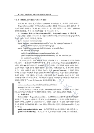 第三部分     JDBC 新技术及其在 JSP/Servlet 中的应用


9.2.2   新的 SQL 语句接口(Statement 接口)

  在 JDBC API 2.0 中 SQL 语句接口(Statement 接口)也有了很大的改进 功能更加强大
  PreparedStatement 接口和 CallableStatement 接口都继承了 Statement 接口 因此本小节
也介绍这两个接口相对于 JDBC API 1.0 的改进之处 因为上述的三个接口都由 Connection
接口的方法创建 所以本小节也顺便提一提 Connection 接口
  1 Statement 接口 CallableStatement 接口 PreparesStatement 接口的创建
  这三个接口分别由 Connection 接口的 createStatement() prepareStatement() prepareCall()


等方法创建 这几个方法的定义如下
    public Statement createStatement();
    public Statement createStatement(int resultSetType int resultSetConcurrency);
  

         public CallableStatement prepareCall(String sql);
    public CallableStatement prepareCall(String sql int resultSetType
        int resultSetConcurrency);
           

        public PreparedStatement prepareStatement(String sql);
        public PreparedStatement prepareStatement(String sql int resultSetType
       int resultSetConcurrency);
            

    上面列出的方法中 参数 sql 代表需要执行的 SQL 语句 这些 SQL 语句不是完整的
SQL 语句 一般带有 IN/OUT/INOUT 参数 参数 resultSetType 代表该方法创建的 SQL 语
句接口执行 SQL 语句所返回的 ResultSet 的类型 例如 是否允许数据库游标前后移动
                               

是否对其他用户的数据库更新操作敏感等 它们都是一些整型的常数 在 ResultSet 接口中
定义了 读者可以参考 9.2.1 小节的相关内容 参数 resultSetConcurrency 代表该方法创建
                                         

的 SQL 语句接口执行 SQL 语句所返回的 ResultSet 的协同模式 如允许更新记录集的数据
或者仅仅只读 不能更新等 它们也是一些整型的常数 在 ResultSet 接口中定义了 读者
可以参考 9.2.1 小节的相关内容 下面的代码段是创建 Statement 接口对象的示例(数据库连
                                                    

接代码已经省略了 con 是 Connection 接口的实例对象)
    例
    stmt=con.createStatement(ResultSet.TYPE_SCROLL_SENSITIVE
                                                               

    ResultSet.CONCUR_UPDATABLE);
    上面的代码创建了一个 SQL 语句接口(Statement)的实例对象 该实例对象允许它执行
SQL 语句所返回的记录集中的数据库游标前后移动 允许更新记录集中的数据
                                                                        	

    2 支持批操作
    Statement 接口 PreparedStatement 接口 CallableStatement 接口都支持数据库批操作
就是将若干个 SQL 语句添加到一个 SQL 语句块(Batch)中 一并发送到数据库服务器去
数据库引擎执行完 SQL 语句块中的语句后 会将所有的结果一并返回 这种功能特别适用
于大批量的数据库 INSERT 操作 为了实现这样的功能 必须用到的 Statement 接口的方法
如下所示
    public void addBatch(String sql); 该方法用于将 SQL 语句添加到 SQL 语句块中
    public void clearBatch(); 该方法用于将 SQL 语句块中的所有 SQL 语句全部删除
 