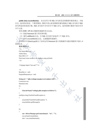 第9章   JDBC 2.0/3.0 API 的新特性


  public int[] executeBatch(); 该方法用于将 SQL 语句块发送到数据库服务器去 并执
行它 返回的结果是一个整型数组 数组中的元素是数据库服务器执行 SQL 语句块中 SQL
语句所返回的更新计数 SQL 语句块中含有多少个 SQL 语句 返回的整行数组中就含有多
少个元素
  使用 JDBC API 执行数据库批操作的方法是
    1 创建 Statement 接口的实例对象
    2 调用 addBatch()方法 往 SQL 语句块中添加若干个 SQL 语句
    3 使用 executeBatch()方法 完成数据库批操作


  程序清单 9.3(batch.jsp)演示了如何运用 Statement 接口的批操作功能往数据库中插入 4
条新记录
  程序清单 9.3
 

   %--
   File Name:batch.jsp
   Author:fancy
             

   Date:2001.2.17
   Note:insert some records to the database using sql batch .
   --%
              


   %@page import=java.sql.* %
                                      

   %
   ResultSet rs = null;
   PreparedStatement ps = null;
                                                 


   String url =  jdbc:weblogic:mssqlserver4:rainbow:1433;
   Connection con;
                                                                

   Statement stmt;
   try
   {
                                                                        

          Class.forName(weblogic.jdbc.mssqlserver4.Driver);
   }
   catch(java.lang.ClassNotFoundException e)
   {
                                                                               	

          out.println(ClassNotFoundException: );
          out.printlnln(e.getMessage());
   }


   try
   {
          con = DriverManager.getConnection(url       sa      );
          con.setAutoCommit(false);
          stmt = con.createStatement();
 