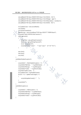 第三部分       JDBC 新技术及其在 JSP/Servlet 中的应用


    stmt.addBatch(USE fancy INSERT INTO tbuser VALUES('tttt' 'tttt') );
    stmt.addBatch(USE fancy INSERT INTO tbuser VALUES('ppp' 'ppp') );
    stmt.addBatch(USE fancy INSERT INTO tbuser VALUES('javafancy' 'javafancy') );
    stmt.addBatch(USE fancy INSERT INTO tbuser VALUES('hh' 'hh') );


    int [] updateCounts = stmt.executeBatch();
    con.commit();
    con.setAutoCommit(true);
    ResultSet uprs = stmt.executeQuery(USE fancy SELECT * FROM tbuser);


    out.println(Table COFFEES after insertion:);
    while (uprs.next())
    {


          String name = uprs.getString(username);
          String pass = uprs.getString(password);
          int id = uprs.getInt(id);
        

          out.println(name:+name+        + pass:+pass+   id:+id+”br”);
    }
         

    uprs.close();
    stmt.close();
    con.close();
                                  

}
catch(BatchUpdateException b)
{
                                               

    out.printlnln(-----BatchUpdateException-----);
    out.printlnln(SQLState:      + b.getSQLState());
    out.printlnln(Message:      + b.getMessage());
                                                         

    out.printlnln(Vendor:      + b.getErrorCode());
    out.println(Update counts:     );
    int [] updateCounts = b.getUpdateCounts();
    for (int i = 0; i  updateCounts.length; i++)
                                                                     

    {
          out.println(updateCounts[i] +       );
    }
                                                                                   	

    out.printlnln();
}
catch(SQLException ex)
{
    out.printlnln(-----SQLException-----);
    out.printlnln(SQLState: + ex.getSQLState());
    out.printlnln(Message: + ex.getMessage());
    out.printlnln(Vendor: + ex.getErrorCode());
}
 