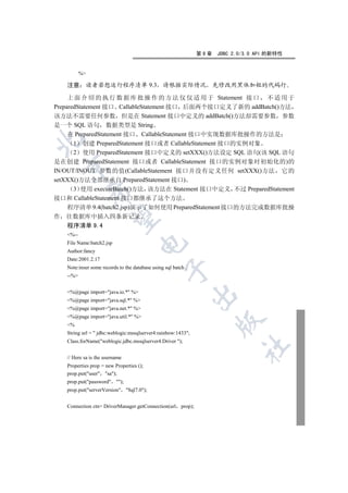 第9章   JDBC 2.0/3.0 API 的新特性


           %

    注意      读者若想运行程序清单 9.3                       请根据实际情况              先修改用黑体加粗的代码行

     上 面 介 绍 的 执 行 数 据 库 批 操 作 的 方 法 仅 仅 适 用 于 Statement 接 口 不 适 用 于
PreparedStatement 接口 CallableStatement 接口 后面两个接口定义了新的 addBatch()方法
该方法不需要任何参数 但是在 Statement 接口中定义的 addBatch()方法却需要参数 参数
是一个 SQL 语句 数据类型是 String
     在 PreparedStatement 接口 CallableStatement 接口中实现数据库批操作的方法是


       1 创建 PreparedStatement 接口或者 CallableStatement 接口的实例对象
       2 使用 PreparedStatement 接口中定义的 setXXX()方法设定 SQL 语句(该 SQL 语句
是在创建 PreparedStatement 接口或者 CallableStatement 接口的实例对象时初始化的)的
    

IN/OUT/INOUT 参数的值(CallableStatement 接口并没有定义任何 setXXX()方法 它的
setXXX()方法全部继承自 PreparedStatement 接口)
       3 使用 executeBatch()方法 该方法在 Statement 接口中定义 不过 PreparedStatement
                

接口和 CallableStatement 接口都继承了这个方法
     程序清单 9.4(batch2.jsp)演示了如何使用 PreparedStatement 接口的方法完成数据库批操
作   往数据库中插入四条新记录
                 

    程序清单 9.4
    %--
    File Name:batch2.jsp
                                     

    Author:fancy
    Date:2001.2.17
    Note:inser some records to the database using sql batch .
                                                  

    --%


    %@page import=java.io.* %
                                                                

    %@page import=java.sql.* %
    %@page import=java.net.* %
    %@page import=java.util.* %
                                                                      

    %
    String url =  jdbc:weblogic:mssqlserver4:rainbow:1433;
    Class.forName(weblogic.jdbc.mssqlserver4.Driver );
                                                                             	

    // Here sa is the username
    Properties prop = new Properties ();
    prop.put(user sa);
    prop.put(password );
    prop.put(serverVersion Sql7.0);


    Connection ctn= DriverManager.getConnection(url prop);
 