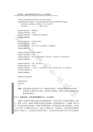 第三部分           JDBC 新技术及其在 JSP/Servlet 中的应用


    //Creates a PreparedStatement object with single parameter
    PreparedStatement prepStmt = ctn.prepareStatement(USE fancy INSERT INTO goods
         (goodsname goodstype comment price priceoff)+
         VALUES( ?          ?       ?    3000    0.8) );


    prepStmt.setString(1   “JSP精通”);
    prepStmt.setString(2   “书籍”);
    prepStmt.setString(3   “介绍JSP技术的高级教程”);
    prepStmt.addBatch();



    prepStmt.setString(1   “结构化学基础”);
    prepStmt.setString(2   “书籍”);
  

    prepStmt.setString(3   “北京大学化学系本科教材 免费赠送”);
    prepStmt.addBatch();
             

    prepStmt.setString(1   “万水青山踏遍”);
    prepStmt.setString(2   “兵器”);
    prepStmt.setString(3   “曾是白云城主的配剑 唯有此剑                       方能使出天外飞仙的剑招”);
              

    prepStmt.addBatch();


    prepStmt.setString(1   “小楼一夜听春雨”);
                                     

    prepStmt.setString(2   “兵器”);
    prepStmt.setString(3   “一把弯刀        又名圆月弯刀 曾经是青青所用之物                  后归丁鹏所有
    和万水青山踏遍齐名”);
                                                 

    prepStmt.addBatch();


    prepStmt.executeBatch();
                                                             

    prepStmt.close();
    ctn.close();
    %
                                                                     

    注意       读者若想运行程序清单 9.5 请根据实际情况 先修改用黑体加粗的代码行
             可能会产生 JSP 的中文问题 如果没有办法解决 读者可以将插入数据库的数
                                                                             	

             据全部变为英文

9.2.3    处理 BLOB        CLOB 类型的数据(Blob               Clob 接口)

  BLOB CLOB 是 SQL3 标准支持的新数据类型 主要用于保存大型超长的数据 如图
片 视频 CD 等 Oracle 等数据库系统支持 BLOB CLOB 数据类型 在 JDBC API 1.0
中 不支持直接存取 BLOB CLOB 等类型的数据 必须通过输入/输出流来操作 这样做
十分不方便 在 JDBC API 2.0 中 新定义了 Blob 接口 Clob 接口 对这两种类型数据的
操作大大简化了                 下面就来介绍这两个接口                         以及如何使用这两个接口的方法来操作
 