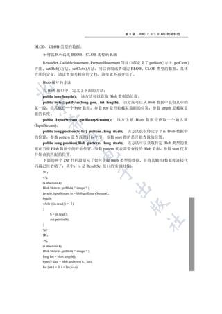 第9章   JDBC 2.0/3.0 API 的新特性


BLOB     CLOB 类型的数据

    如何获取和设定 BLOB                     CLOB 类型的数据

  ResultSet CallableStatement PreparedStatement 等接口都定义了 getBlob()方法 getClob()
方法 setBlob()方法 setClob()方法 用以获取或者设定 BLOB CLOB 类型的数据 具体
方法的定义           请读者参考相应的文档 这里就不再介绍了

    Blob 接口的方法


     在 Blob 接口中 定义了下面的方法
     public long length(); 该方法可以获取 Blob 数据的长度
     public byte[] getBytes(long pos int length); 该方法可以从 Blob 数据中获取其中的
  

某一段 将其赋给一个 byte 数组 参数 pos 是开始截取数据的位置 参数 length 是截取数
据的长度
     public InputStream getBinaryStream(); 该方法从 Blob 数据中获取一个输入流
              

(InputStream)
     public long position(byte[] pattern long start); 该方法获取特定字节在 Blob 数据中
的位置 参数 pattern 是查找的目标字节 参数 start 指的是开始查找的位置
               

     public long position(Blob pattern long start); 该方法可以获取特定 Blob 类型的数
据在当前 Blob 数据中的开始位置 参数 pattern 代表需要查找的 Blob 数据 参数 start 代表
开始查找匹配的位置
                                      

  下面的两个 JSP 代码段演示了如何获取 Blob 类型的数据 并将其输出(数据库连接代
码段已经省略了 其中 rs 是 ResultSet 接口的实例对象)
                                                

    例
    %
    rs.absolute(4);
                                                       

    Blob blob=rs.getBlob( image );
    java.io.InputStream in = blob.getBinaryStream();
    byte b;
    while ((in.read())  -1)
                                                             

    {
          b = in.read();
          out.println(b);
                                                                    	

    }
    %
    例
    %
    rs.absolute(4);
    Blob blob=rs.getBlob( image );
    long len = blob.length();
    byte [] data = blob.getBytes(1   len);
    for (int i = 0; i  len; i++)
 