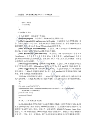 第三部分         JDBC 新技术及其在 JSP/Servlet 中的应用


    {
         byte b = data[i];
         out.println(b);
    }
    %

    Clob 接口的方法

     在 Clob 接口中 定义了以下的方法
     public long length(); 该方法可以获取 Clob 类型数据的长度


     public String getSubString(long pos int length); 该方法获取 Clob 类型数据的一部
分 并将结果赋给一个字符串 参数 pos 就是开始截取数据的位置 参数 length 代表需要
  

截取数据的长度 该方法和 String 类的 substring()方法差不多
     public Reader getCharacterStream(); 该方法从 Clob 对象中返回一个 Reader 类的实
例对象 该方法可以用于读取 Clob 对象所包含的数据
             

     public InputStream getAsciiStream(); 该 方 法 从 Clob 对 象 中 返 回 一 个 输 入 流
(InputStream) 该 方 法 也 可 以 用 于 读 取 Clob 对 象 的 数 据 getAsciiStream() 方 法 和
getCharacterStream()方法的区别在于 前者是以 ASCII 码输入流的方式读取数据 后者是
              

以字符流的方式读取数据
  public long position(String searchstr long start); 该方法从 Clob 类型的数据中获取
特定字符串出现的位置 参数 seacherstr 就是目标字符串 参数 start 代表开始检索的位置
                                  

  public long position(Clob searchstr long start) 该方法的作用是从 Clob 类型的数
据中获取另一个 Clob 类型数据出现的位置 其中 参数 searchstr 代表需要匹配的目标 Clob
对象 参数 start 代表开始检索的位置
                                         

  下面的 JSP 代码段演示了如何将一个 Clob 类型的数据插入到数据库中去(数据库连接
代码已经省略了 rs 代表 ResultSet 接口的实例对象 con 是 Connection 接口的实例对象)
                                                   

    例
    %
    Clob notes = rs.getClob(NOTES);
    PreparedStatement pstmt = con.prepareStatement(UPDATE MARKETS SET COMMENTS = ?
                                                             

         WHERE SALES  1000000);
    pstmt.setClob(1 notes);
    pstmt.executeUpdate();
                                                                       	

    %

    BLOB      CLOB 数据类型的区别

  BLOB CLOB 数据类型虽然都可以存储大量超长的数据 但是两者是有区别的 BLOB
其实是 Binary Large Object 的缩写 BLOB 类型的数据以二进制的格式保存于数据库中 特
别适用于保存程序文件 图片 视频文件 音频文件等 CLOB 是 Character Large Object
的缩写 CLOB 类型的数据以 Character 的格式保存于数据库中 比较适合于保存比较长的
文本文件 当然              并非一定要如此            程序员必须根据实际条件来决定采用哪种数据类型
 