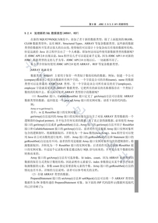 第9章    JDBC 2.0/3.0 API 的新特性


9.2.4   处理新的 SQL 数据类型(ARRAY    REF)

    在新的 SQL92/99(SQL3)规范中 添加了若干新的数据类型 除了上面提到的 BLOB
CLOB 数据类型外 还有 REF Structured Types ARRAY 等复杂数据类型 这些新的数据
类型给数据库开发者以很大的自由度 使得他们可以设计十分复杂而且有效的数据库结构
但是这就给 Java 语言程序员出了一个大难题 即如何访问这些使用新数据类型的数据呢?
在 JDBC API 2.0 出现以前 Java 程序员几乎可以说是束手无策 因为 JDBC API 1.0 对新的
JDBC 数据类型的支持几乎为零 JDBC API 2.0 出现以后 一切就都不同了


    本小节介绍如何使用 JDBC API 2.0 处理 ARRAY REF 等复杂数据类型

    ARRAY 数据类型
  

    数据类型 ARRAY 主要用于保存一些类似于数组结构的数据 例如 创建一个公司
(company)数据库 假设该数据库有两个字段 一个字段是公司的名称(name) name 的数据
类型可以是普通的 VARCHAR 类型 另一个字段是该公司所有雇员的名字(employee)
             

employee 字段就需要用到 ARRAY 数据类型 它把所有的雇员的名称都保存在一个类似于
数组的结构中去 那么如何处理 ARRAY 类型的字段数据呢?
      1 ResultSet 接口 CallableResultSet 接口定义了 getArray()方法可以获取 ARRAY
              

数据类型的数据 返回值是一个 java.sql.Array 接口的实例对象 请看下面的代码段
    例
    Array a=rs.getArray(1);
                              

     其中 rs 是 ResultSet 接口的实例对象
     getArray()方法返回的 Array 接口的实例对象仅仅包含了对原 ARRAY 类型数据的一个
逻辑指针(logical pointer) 并不包含任何实质的数据 为了真正获得源数据 必须使用 Array
                                

接口的 getArray()方法或者 getResultSet()方法 Array 接口的 getArray()方法不同于 ResultSet
接口和 CallableStatement 接口的 getArray()方法 前者的作用是根据 Array 接口实例对象所
包含的逻辑指针 将源数据取回 并转化为一个 Java 数组(Java Array) Java 程序员可以使
                                        

用 Java 语言对该数组进行处理 同样 Array 接口的 getResultSet()方法和 Statement 接口的
getResultSet()方法也有不同 前者的作用是根据 Array 接口实例对象所包含的逻辑指针 将
                                               

源数据取回 并转化为一个 ResultSet 接口的实例对象 后者的作用也是获取 ResultSet 接
口的实例对象 不过这个记录集对象是通过执行 SQL 语句而来的 并不是由某个数据结构
转换而来的
                                                       	

  Array 接口的 getArray()方法有可选参数 如 index count 因为 ARRAY 数据类型的
数据的保存方式类似于数组结构 因此必然有元素索引 index 参数指定从某个索引开始获
取源数据的元素 参数 count 指定需要获取元素的个数 Array 接口的 getResultSet()方法的
情况也差不多 详细的方法说明 读者可以参考相关的文档
    2 存储 ARRAY 类型的数据
  PreparedStatement 接口的 setArray()方法和 setObject()方法可以将一个 ARRAY 类型的
数据作为 IN 参数传递给 PreparedStatement 对象 如下面的 JSP 代码段所示(数据库连接代
码已经省略了)
 