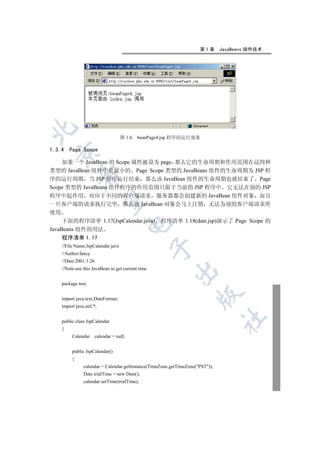 第1章       JavaBeans 组件技术


                                     图 1.6   beanPage4.jsp 程序的运行效果

1.3.4    Page Scope
  

    如果一个 JavaBean 的 Scope 属性被设为 page 那么它的生命周期和作用范围在这四种
类型的 JavaBean 组件中是最小的 Page Scope 类型的 JavaBeans 组件的生命周期为 JSP 程
              

序的运行周期 当 JSP 程序运行结束 那么该 JavaBean 组件的生命周期也就结束了 Page
Scope 类型的 JavaBeans 组件程序的作用范围只限于当前的 JSP 程序中 它无法在别的 JSP
程序中起作用 对应于不同的客户端请求 服务器都会创建新的 JavaBean 组件对象 而且
               

一旦客户端的请求执行完毕 那么该 JavaBean 对象会马上注销 无法为别的客户端请求所
使用
     下面的程序清单 1.17(JspCalendar.java) 程序清单 1.18(date.jsp)演示了 Page Scope 的
                                           

JavaBeans 组件的用法
     程序清单 1.17
     //File Name:JspCalendar.java
                                                    

     //Author:fancy
     //Date:2001.3.26
     //Note:use this JavaBean to get current time
                                                          


     package test;
                                                                      

     import java.text.DateFormat;
     import java.util.*;
                                                                                	

     public class JspCalendar
     {
          Calendar      calendar = null;


          public JspCalendar()
          {
                calendar = Calendar.getInstance(TimeZone.getTimeZone(PST));
                Date trialTime = new Date();
                calendar.setTime(trialTime);
 