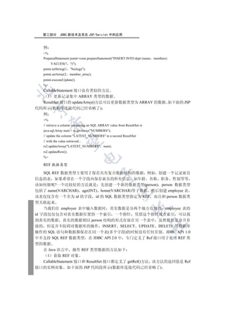 第三部分       JDBC 新技术及其在 JSP/Servlet 中的应用


   例
   %
   PreparedStatement pstmt=conn.prepareStatement(INSERT INTO dept (name members)
        VALUES(? ?));
   pstmt.setString(1   biology);
   pstmt.setArray(2    member_array);
   pstmt.executeUpdate();
   %
  CallableStatement 接口也有类似的方法


    3 更新记录集中 ARRAY 类型的数据
  ResultSet 接口的 updateArray()方法可以更新数据类型为 ARRAY 的数据 如下面的 JSP
 

代码所示(数据库连接代码已经省略了)
  例
   %
            

   // retrieve a column containing an SQL ARRAY value from ResultSet rs
   java.sql.Array num = rs.getArray(NUMBERS);
   // update the column LATEST_NUMBERS in a second ResultSet
             

   // with the value retrieved...
   rs2.updateArray(LATEST_NUMBERS num);
   rs2.updateRow();
   %
                                     


   REF 数据类型

    SQL REF 数据类型主要用于保存具有复合数据结构的数据 例如 创建一个记录雇员
                                              

信息的表 如果希望在一个字段内保存雇员的所有信息 如年龄 名称 职务 性别等等
该如何做呢?一个比较好的方法就是 先创建一个新的数据类型(person) person 数据类型
包括了 name(VARCHAR) age(INT) home(VARCHAR)等子数据 然后创建 employee 表
                                                         

该表仅仅含有一个名为 id 的字段 id 的 SQL 数据类型指定为 REF 而且和 person 数据类
型关联起来
                                                                     

    当我们往 employee 表中输入数据时 其实数据是分两个地方存放的 employee 表的
id 字段仅仅包含对真实数据位置的一个索引 一个指针 凭借这个指针或者索引 可以找
到真实的数据 真实的数据则以 person 结构的形式存放在另一个表中 虽然数据是分开存
                                                                          	

放的 但是并不防碍对数据库的操作 INSERT SELECT UPDATE DELETE 等数据库
操作的 SQL 语句和数据都保存在同一个表(多个字段)的时候没有任何差别 JDBC API 1.0
中不支持 SQL REF 数据类型 在 JDBC API 2.0 中 专门定义了 Ref 接口用于处理 REF 类
型的数据
    在 Java 语言中 操作 REF 类型数据的方法如下
      1 获取 REF 对象
    CallableStatement 接口和 ResultSet 接口都定义了 getRef()方法 该方法的返回值是 Ref
接口的实例对象 如下面的 JSP 代码段所示(数据库连接代码已经省略了)
 