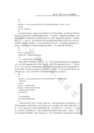第9章      JDBC 2.0/3.0 API 的新特性


   例
   %
   ResultSet rs = stmt.executeQuery(SELECT oid FROM dogs WHERE +name = rover);
   rs.next();
   Ref ref = rs.getRef(1);
   %
   读者需要注意的是 Ref 接口的实例对象并不包含实际的数据 而是仅仅包含 REF 结
构对与它相关联的保存实际数据的数据类型的一个引用指针 要想获得实际的数据 必须


事先根据保存实际数据的自定义数据结构(即为与 REF 数据结构相关联的那一个数据结
构) 定义一个 Java 类 然后将 Ref 接口的实例对象强制类型转换为先前定义好的 Java 类
这样就可以获取实在的数据了 在 Java 类中我们还可以定义一套 setXXX() getXXX()方法
  

运用这一套方法就可以对获取的实际数据进行操作了 如下面的 JSP 代码段所示
   例
   %
                

   Ref ref = rs.getRef(1);
   Address addr = (Address)ref.getObject();
   %
                 

       2   更新/存储 REF 类型的数据
     更新/存储 REF 类型数据有几种方法 第一种方法是使用 ResultSet 接口的 updateRef()
方法 然后使用 updateRow()方法更新当前记录 或者使用 insertRow()方法插入一个新的纪
                                   

录 第二种方法是使用 CallableStatement 接口(或者 PreparesStatement 接口)的 setRef()方法
设定 IN 参数 然后使用 execute()方法更新数据库中的数据 第三种方法是使用 Ref 接口的
setValue()方法 请看下面的 JSP 代码实例(数据库连接代码已经省略了)
                                              

   例
   %
   ResultSet rs = stmt.executeQuery(SELECT OID FROM DOGS  +WHERE NAME
                                                     

   = ’ROVER’);
   rs.next();
   Ref rover = rs.getRef(OID);
                                                                

   Dog dog = (Dog)rover.getValue(map);
   // manipulate instance of Dog
   dog.setAge(14);
                                                                           	

   //...
   // store updated Dog
   rover.setValue((Object)dog);
   %
  上面的代码段的含义是 首先执行 SQL 语句 获取 ResultSet 接口的实例对象 rs 接
着使用 getRef()方法获取 Ref 接口的实例对象 rover 记录集的字段名 OID 是 REF 类型 它
和一个名为 dog 的自定义 SQL 数据类型相关联 在另外的程序中 已经定义了一个 Dog
类 该类继承了 SQLData 接口 Dog 类是根据 SQL 数据类型 dog 定制的 它提供了一组方
法以存取 dog 类型的数据 例如 setAge()方法 程序中使用 Ref 接口的 getValue()方法获取
 