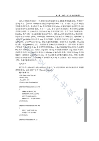 第9章   JDBC 2.0/3.0 API 的新特性


     这几行代码的作用如下 当 JDBC 驱动程序操作自定义数据类型的数据时 在本例中
是 dog 类型 它(JDBC Driver)必然要将它(dog)映射为 Java 对象 要不然 就无法对 dog 类
型的数据进行操作 那么如何将 dog 类型的数据映射为 Java 对象呢?JDBC 驱动程序将会查
看当前数据库连接的映射地图 并且一一试验 看看有那些现存的 Java 类可以和 dog 数据
类型相互映射 因为 Dog 类是专门为映射 dog 数据类型编写的 而且又加入了映射地图
因而 Dog 类的名称一定会被 JDBC 驱动程序找到 因为 dog 类不是标准的 Java 数据类型
所以不能用 setInt() getInt() setString() updateBlob()等普通的 setXXX()方法 updateXXX()
方法或者 getXXX()方法来存取 dog 类型的数据 那该怎么办呢?可以使用 getObject()


setObject() updateObject()等方法 但必须进行类型转换 强制转换为 Dog 对象 以 get 过
程为例 调用 getObject()方法 并强制转化为 Dog 类的实例对象时 因为 JDBC 驱动程序
已经知道了 Dog 类就是 dog 数据类型所映射的 Java 对象 所以 JDBC 驱动程序会自动调用
  

Dog 类的 readSQL()方法 初始化 Dog 对象 将 dog 类型的数据映射为 Dog 类的实例对象
然后程序员可以使用 Dog 类的成员方法存取 Dog 对象的成员变量 当需要更新 dog 类型的
              

数据时 需要使用 updateObject()方法 将 Dog 对象作为参数传递给该方法 JDBC 驱动程
序将会根据映射地图 首先将 Dog 对象映射为 SQL dog 类型的数据 然后再传递给数据库
引擎       完成更新数据库操作
               

     代码实例

  程序清单 9.5/9.6/9.7/9.8/9.9/9.10 向读者演示了如何使用 JDBC API 2.0 操作自定义数据
                                        

类型的数据 请先看程序清单 9.5(createType.sql)
  程序清单 9.5
     --File Name:createType.sql
                                        

     --Author:fancy
     --Date:2001.2.18
     --Note:to create three data type
                                            

     CREATE TYPE RESIDENCE AS
     (
          DOOR NUMERIC(6)
                                                  

          STREET VARCHAR(100)
          CITY VARCHAR(50)
          OCCUPANT REF(PERSON)
                                                          	

     ) NOT FINAL


     CREATE TYPE FULLNAME AS
     (
          FIRST VARCHAR(50)
          LAST VARCHAR(50)
     ) NOT FINAL


     CREATE TYPE PERSON AS
 