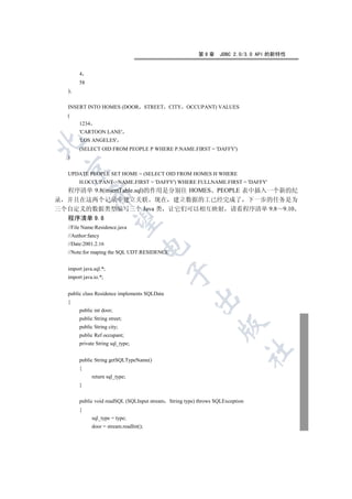 第9章      JDBC 2.0/3.0 API 的新特性


        4
        58
   );


   INSERT INTO HOMES (DOOR STREET CITY OCCUPANT) VALUES
   (
        1234
        'CARTOON LANE'
        'LOS ANGELES'


        (SELECT OID FROM PEOPLE P WHERE P.NAME.FIRST = 'DAFFY')
   )
 

   UPDATE PEOPLE SET HOME = (SELECT OID FROM HOMES H WHERE
        H.OCCUPANT-NAME.FIRST = 'DAFFY') WHERE FULLNAME.FIRST = 'DAFFY'
  程序清单 9.8(insertTable.sql)的作用是分别往 HOMES PEOPLE 表中插入一个新的纪
             

录 并且在这两个记录中建立关联 现在 建立数据的工已经完成了 下一步的任务是为
三个自定义的数据类型编写三个 Java 类 让它们可以相互映射 请看程序清单 9.8 9.10
  程序清单 9.8
              

   //File Name:Residence.java
   //Author:fancy
   //Date:2001.2.16
                                     

   //Note:for maping the SQL UDT:RESIDENCE


   import java.sql.*;
                                               

   import java.io.*;


   public class Residence implements SQLData
                                                       

   {
        public int door;
        public String street;
                                                                  

        public String city;
        public Ref occupant;
        private String sql_type;
                                                                                	

        public String getSQLTypeName()
        {
               return sql_type;
        }


        public void readSQL (SQLInput stream String type) throws SQLException
        {
               sql_type = type;
               door = stream.readInt();
 