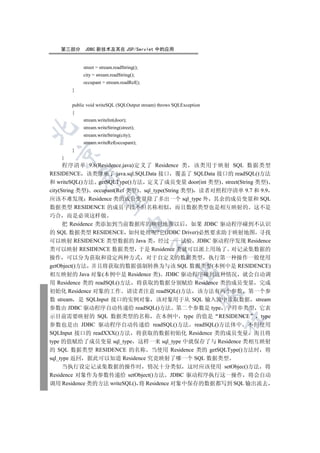 第三部分      JDBC 新技术及其在 JSP/Servlet 中的应用


            street = stream.readString();
            city = stream.readString();
            occupant = stream.readRef();
       }


       public void writeSQL (SQLOutput stream) throws SQLException
       {
            stream.writeInt(door);
            stream.writeString(street);


            stream.writeString(city);
            stream.writeRef(occupant);
       }
  

   }
      程序清单 9.8(Residence.java)定义了 Residence 类 该类用于映射 SQL 数据类型
RESIDENCE 该类继承了 java.sql.SQLData 接口 覆盖了 SQLData 接口的 readSQL()方法
           

和 writeSQL()方法 getSQLType()方法 定义了成员变量 door(int 类型) street(String 类型)
city(String 类型) occupant(Ref 类型) sql_type(String 类型) 读者对照程序清单 9.7 和 9.9
应该不难发现 Residence 类的成员变量除了多出一个 sql_type 外 其余的成员变量和 SQL
            

数据类型 RESIDENCE 的成员字段不但名称相似 而且数据类型也是相互映射的 这不是
巧合 而是必须这样做
                                     

   把 Residence 类添加到当前数据库的映射地图以后 如果 JDBC 驱动程序碰到不认识
的 SQL 数据类型 RESIDENCE 如何处理呢?它(JDBC Driver)必然要求助于映射地图 寻找
可以映射 RESIDENCE 类型数据的 Java 类 经过一一试验 JDBC 驱动程序发现 Residence
                                            

类可以映射 RESIDENCE 数据类型 于是 Residence 类就可以派上用场了 对记录集数据的
操作 可以分为获取和设定两种方式 对于自定义的数据类型 执行第一种操作一般使用
getObject()方法 并且将获取的数据强制转换为与该 SQL 数据类型(本例中是 RESIDENCE)
                                                      

相互映射的 Java 对象(本例中是 Residence 类) JDBC 驱动程序碰到这种情况 就会自动调
用 Residence 类的 readSQL()方法 将获取的数据分别赋给 Residence 类的成员变量 完成
初始化 Residence 对象的工作 请读者注意 readSQL()方法 该方法有两个参数 第一个参
                                                                 

数 stream 是 SQLInput 接口的实例对象 该对象用于从 SQL 输入流中读取数据 stream
参数由 JDBC 驱动程序自动传递给 readSQL()方法 第二个参数是 type 字符串类型 它表
示目前需要映射的 SQL 数据类型的名称 在本例中 type 的值是 RESIDENCE                type
                                                                     	

参数也是由 JDBC 驱动程序自动传递给 readSQL()方法 readSQL()方法体中 不但使用
SQLInput 接口的 readXXX()方法 将获取的数据初始化 Residence 类的成员变量 而且将
type 的值赋给了成员变量 sql_type 这样一来 sql_type 中就保存了与 Residence 类相互映射
的 SQL 数据类型 RESIDENCE 的名称 当使用 Residence 类的 getSQLType()方法时 将
sql_type 返回 据此可以知道 Residence 究竟映射了哪一个 SQL 数据类型
     当执行设定记录集数据的操作时 情况十分类似 这时应该使用 setObjec()方法 将
Residence 对象作为参数传递给 setObject()方法 JDBC 驱动程序执行这一操作 将会自动
调用 Residence 类的方法 writeSQL() 将 Residence 对象中保存的数据都写到 SQL 输出流去
 