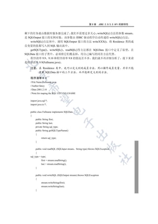 第9章      JDBC 2.0/3.0 API 的新特性


剩下的任务就由数据库服务器完成了 我们不需要过多关心 writeSQL()方法的参数 stream
是 SQLOutput 接口的实例对象 该参数由 JDBC 驱动程序自动传递给 writeSQL()方法
   writeSQL()方法体中 调用 SQLOutput 接口的方法 writeXXX() 将 Residence 类的成
员变量的值都写入到 SQL 输出流中
   getSQLType() writeSQL() readSQL()等方法都在 SQLData 接口中定义了原型 在
SQLData 接口的子类中 必须将它们覆盖掉 用自己编写的同名方法代替
   程序清单 9.9 9.10 和程序清单 9.8 的情况差不多 我们就不再详细分析了 接下来请
看程序清单 9.9(Fullname.java)


   注意 在 Residence 类中 也可以定义别的成员方法 用以操作成员变量 并非只能
      重载 SQLData 接口的三个方法 而不能新定义别的方法
 

   程序清单 9.9
   //File Name:Fullname.java
   //Author:fancy
            

   //Date:2001.2.18
   //Note:for maping the SQL UDT:FULLNAME
             

   import java.sql.*;
   import java.io.*;
                                     

   public class Fullname implements SQLData
   {
        public String first;
                                              

        public String last;
        private String sql_type;
        public String getSQLTypeName()
                                                       

        {
              return sql_type;
        }
                                                                  

        public void readSQL (SQLInput stream String type) throws SQLException
        {
   sql_type = type;
                                                                                	

              first = stream.readString();
              last = stream.readString();
        }


        public void writeSQL (SQLOutput stream) throws SQLException
        {
              stream.writeString(first);
              stream.writeString(last);
        }
 