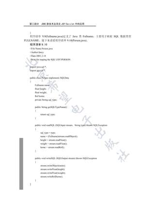 第三部分        JDBC 新技术及其在 JSP/Servlet 中的应用


   }
    程序清单 9.9(Fullname.java)定义了 Java 类 Fullname 主要用于映射 SQL 数据类型
FULLNAME 接下来请看程序清单 9.10(Person.java)
   程序清单 9.10
   //File Name:Person.java
   //Author:fancy
   //Date:2001.2.18
   //Note:for maping the SQL UDT:PERSON


   import java.sql.*;
   import java.io.*;
 

   public class Person implements SQLData
   {
        Fullname name;
            

        float height;
        float weight;
        Ref home;
             

        private String sql_type;


        public String getSQLTypeName()
                                    

        {
              return sql_type;
        }
                                              


        public void readSQL (SQLInput stream String type) throws SQLException
        {
                                                       

              sql_type = type;
              name = (Fullname)stream.readObject();
              height = stream.readFloat();
                                                                  

              weight = stream.readFloat();
              home = stream.readRef();
        }
                                                                                	

        public void writeSQL (SQLOutput stream) throws SQLException
        {
              stream.writeObject(name);
              stream.writeFloat(height);
              stream.writeFloat(weight);
              stream.writeRef(home);
        }
   }
 