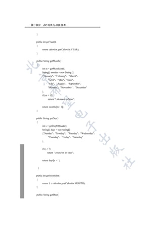 第一部分       JSP 技术与 J2EE 技术


  }


  public int getYear()
  {
          return calendar.get(Calendar.YEAR);
  }


  public String getMonth()
  {


          int m = getMonthInt();
          String[] months = new String []
          {January February March


                April May June
                July August September
                October November December
          

          };
          if (m  12)
                return Unknown to Man;
           


          return months[m - 1];
  }
                                  

  public String getDay()
  {
                                           

          int x = getDayOfWeek();
          String[] days = new String[]
          {Sunday Monday Tuesday Wednesday
                Thursday Friday Saturday
                                                     

          };


          if (x  7)
                                                     

               return Unknown to Man;


          return days[x - 1];
                                                         	


      }


  public int getMonthInt()
  {
          return 1 + calendar.get(Calendar.MONTH);
  }


  public String getDate()
 